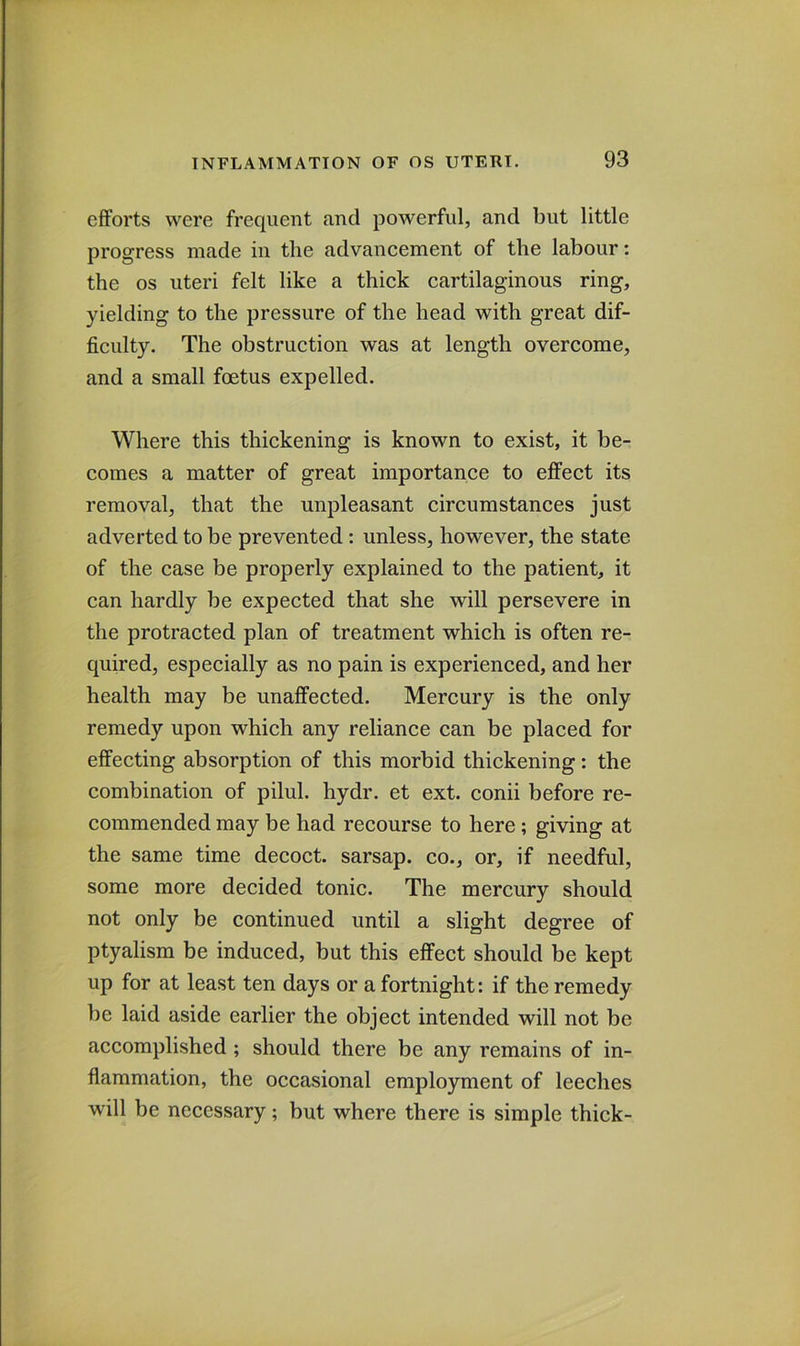 efforts were frequent and powerful, and but little progress made in the advancement of the labour: the os uteri felt like a thick cartilaginous ring, yielding to the pressure of the head with great dif- ficulty. The obstruction was at length overcome, and a small fcetus expelled. Where this thickening is known to exist, it be- comes a matter of great importance to effect its removal, that the unpleasant circumstances just adverted to be prevented: unless, however, the state of the case be properly explained to the patient, it can hardly be expected that she will persevere in the protracted plan of treatment which is often re- quired, especially as no pain is experienced, and her health may be unaffected. Mercury is the only remedy upon which any reliance can be placed for effecting absorption of this morbid thickening: the combination of pilul. hydr. et ext. conii before re- commended may be had recourse to here; giving at the same time decoct, sarsap. co., or, if needful, some more decided tonic. The mercury should not only be continued until a slight degree of ptyalism be induced, but this effect should be kept up for at least ten days or a fortnight: if the remedy be laid aside earlier the object intended will not be accomplished ; should there be any remains of in- flammation, the occasional employment of leeches will be necessary; but where there is simple thick-