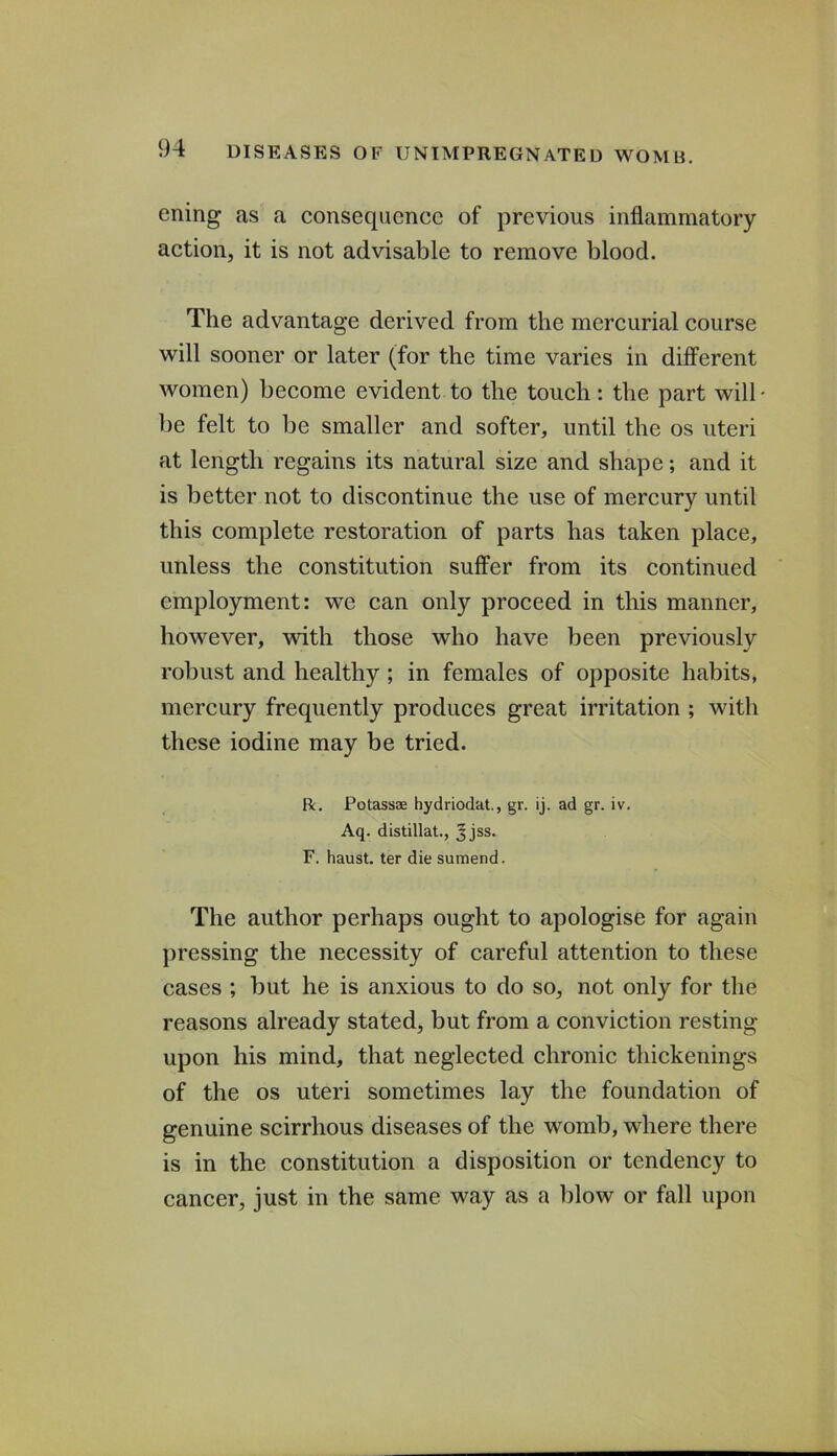 ening as a consequence of previous inflammatory action, it is not advisable to remove blood. The advantage derived from the mercurial course will sooner or later (for the time varies in different women) become evident to the touch: the part will- lie felt to be smaller and softer, until the os uteri at length regains its natural size and shape; and it is better not to discontinue the use of mercury until this complete restoration of parts has taken place, unless the constitution suffer from its continued employment: we can only proceed in this manner, however, with those who have been previously robust and healthy; in females of opposite habits, mercury frequently produces great irritation ; with these iodine may be tried. R. Potassae hydriodat., gr. ij. ad gr. iv. Aq. distillat., Jjss. F. haust. ter die sumend. The author perhaps ought to apologise for again pressing the necessity of careful attention to these cases ; but he is anxious to do so, not only for the reasons already stated, but from a conviction resting upon his mind, that neglected chronic thickenings of the os uteri sometimes lay the foundation of genuine scirrhous diseases of the womb, where there is in the constitution a disposition or tendency to cancer, just in the same way as a blow or fall upon