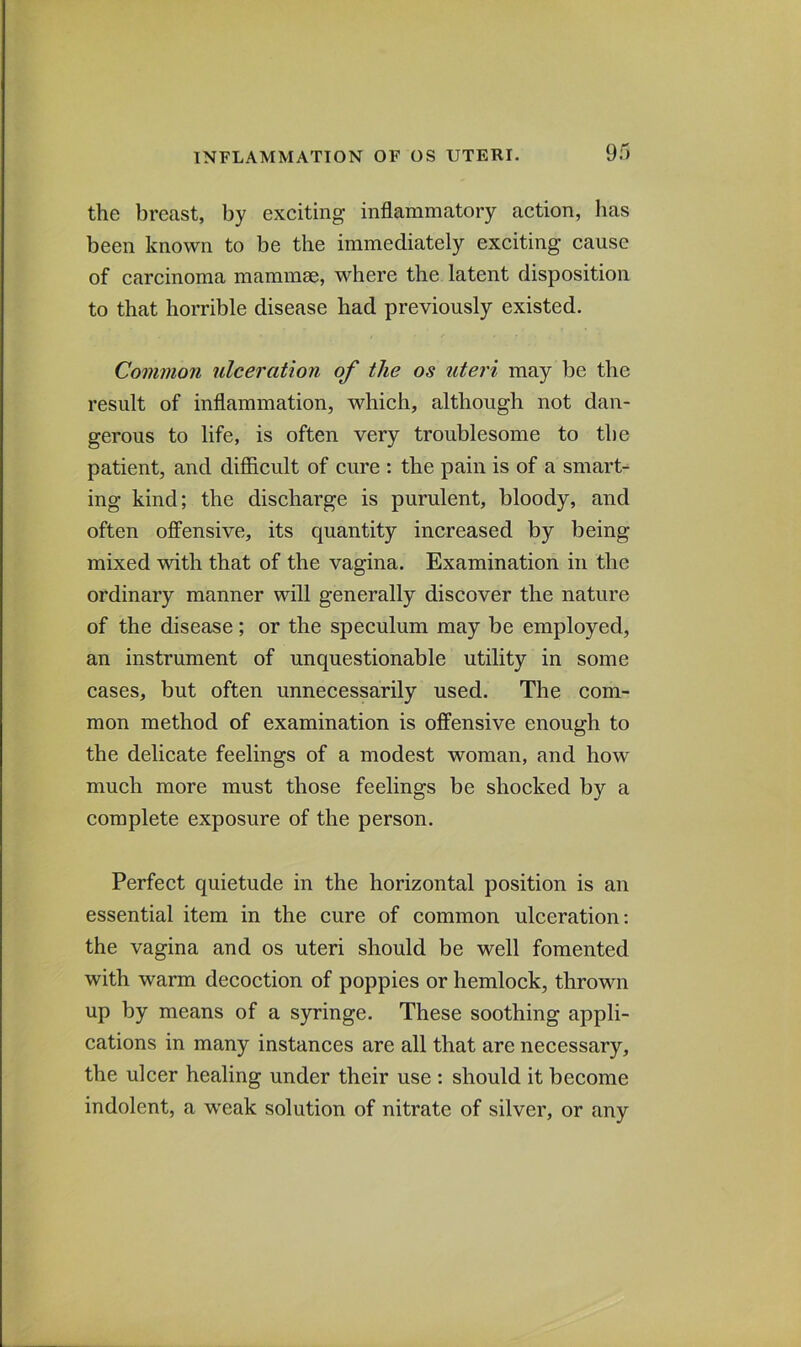 the breast, by exciting inflammatory action, lias been known to be the immediately exciting cause of carcinoma mammm, where the latent disposition to that horrible disease had previously existed. Common ulceration of the os uteri may be the result of inflammation, which, although not dan- gerous to life, is often very troublesome to the patient, and difficult of cure : the pain is of a smart- ing kind; the discharge is purulent, bloody, and often offensive, its quantity increased by being mixed with that of the vagina. Examination in the ordinary manner will generally discover the nature of the disease; or the speculum may be employed, an instrument of unquestionable utility in some cases, but often unnecessarily used. The com- mon method of examination is offensive enough to the delicate feelings of a modest woman, and how much more must those feelings be shocked by a complete exposure of the person. Perfect quietude in the horizontal position is an essential item in the cure of common ulceration: the vagina and os uteri should be well fomented with warm decoction of poppies or hemlock, thrown up by means of a syringe. These soothing appli- cations in many instances are all that are necessary, the ulcer healing under their use : should it become indolent, a w’eak solution of nitrate of silver, or any