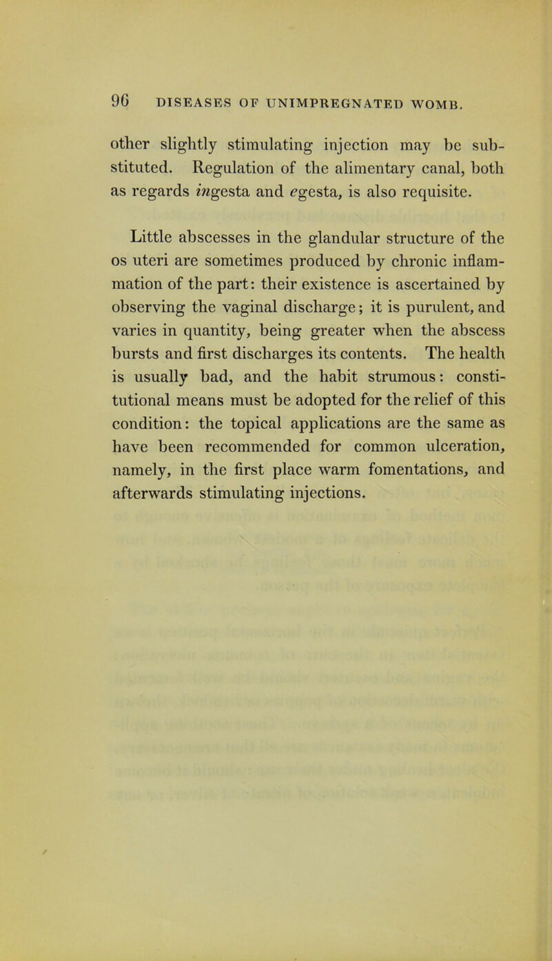 other slightly stimulating injection may be sub- stituted. Regulation of the alimentary canal, both as regards mgesta and ^gesta, is also requisite. Little abscesses in the glandular structure of the os uteri are sometimes produced by chronic inflam- mation of the part: their existence is ascertained by observing the vaginal discharge; it is purulent, and varies in quantity, being greater when the abscess bursts and first discharges its contents. The health is usually bad, and the habit strumous: consti- tutional means must be adopted for the relief of this condition: the topical applications are the same as have been recommended for common ulceration, namely, in the first place warm fomentations, and afterwards stimulating injections.