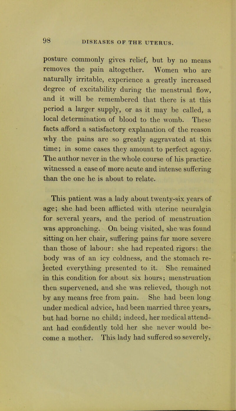 posture commonly gives relief, but by no means removes the pain altogether. Women who are naturally irritable, experience a greatly increased degree of excitability during the menstrual flow, and it will be remembered that there is at this period a larger supply, or as it may be called, a local determination of blood to the womb. These facts afford a satisfactory explanation of the reason why the pains are so greatly aggravated at this time; in some cases they amount to perfect agony. The author never in the whole course of his practice witnessed a case of more acute and intense suffering than the one he is about to relate. This patient was a lady about twenty-six years of age; she had been afflicted with uterine neuralgia for several years, and the period of menstruation was approaching. On being visited, she was found sitting on her chair, suffering pains far more severe than those of labour: she had repeated rigors: the body was of an icy coldness, and the stomach re- jected everything presented to it. She remained in this condition for about six hours; menstruation then supervened, and she was relieved, though not by any means free from pain. She had been long under medical advice, had been married three years, but had borne no child; indeed, her medical attend- ant had confidently told her she never would be- come a mother. This lady had suffered so severely,