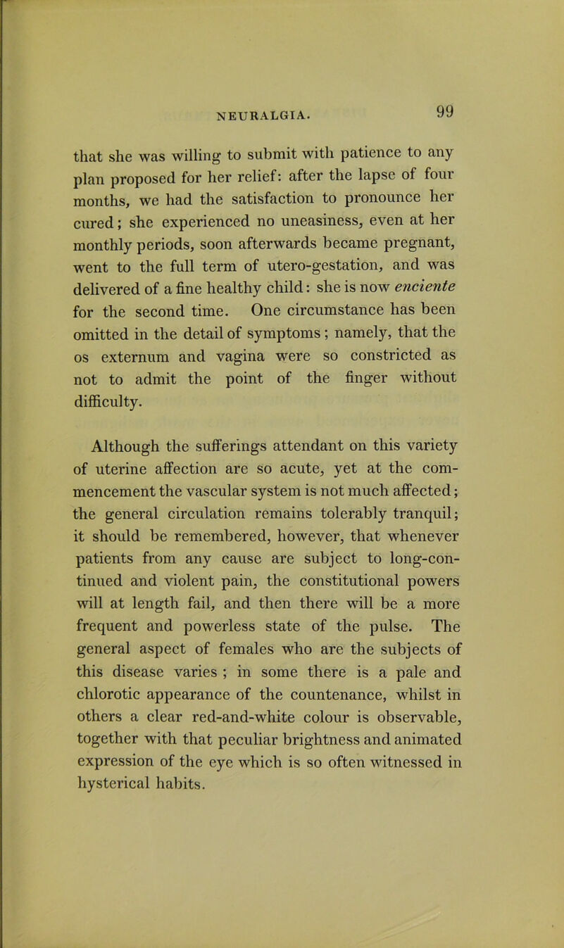 that she was willing to submit with patience to any plan proposed for her relief; after the lapse of four months, we had the satisfaction to pronounce her cured; she experienced no uneasiness, even at her monthly periods, soon afterwards became pregnant, went to the full term of utero-gestation, and was delivered of a fine healthy child: she is now enciente for the second time. One circumstance has been omitted in the detail of symptoms; namely, that the os externum and vagina were so constricted as not to admit the point of the finger without difficulty. Although the sufferings attendant on this variety of uterine affection are so acute, yet at the com- mencement the vascular system is not much affected; the general circulation remains tolerably tranquil; it should be remembered, however, that whenever patients from any cause are subject to long-con- tinued and violent pain, the constitutional powers will at length fail, and then there will be a more frequent and powerless state of the pulse. The general aspect of females who are the subjects of this disease varies ; in some there is a pale and chlorotic appearance of the countenance, whilst in others a clear red-and-white colour is observable, together with that peculiar brightness and animated expression of the eye which is so often witnessed in hysterical habits.