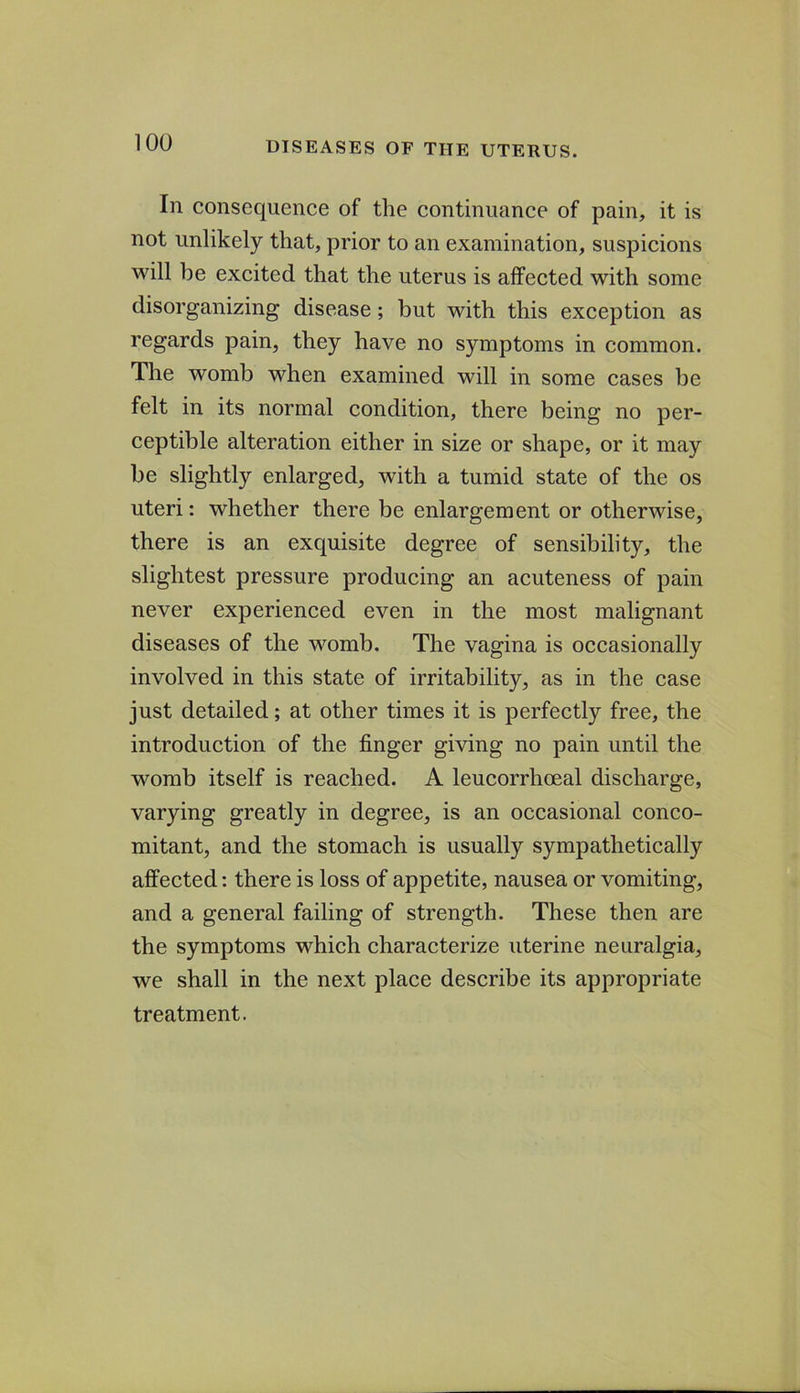 In consequence of the continuance of pain, it is not unlikely that, prior to an examination, suspicions will be excited that the uterus is affected with some disorganizing disease; but with this exception as regards pain, they have no symptoms in common. The womb when examined will in some cases be felt in its normal condition, there being no per- ceptible alteration either in size or shape, or it may be slightly enlarged, with a tumid state of the os uteri: whether there be enlargement or otherwise, there is an exquisite degree of sensibility, the slightest pressure producing an acuteness of pain never experienced even in the most malignant diseases of the womb. The vagina is occasionally involved in this state of irritability, as in the case just detailed; at other times it is perfectly free, the introduction of the finger giving no pain until the womb itself is reached. A leucorrhceal discharge, varying greatly in degree, is an occasional conco- mitant, and the stomach is usually sympathetically affected: there is loss of appetite, nausea or vomiting, and a general failing of strength. These then are the symptoms which characterize uterine neuralgia, we shall in the next place describe its appropriate treatment.