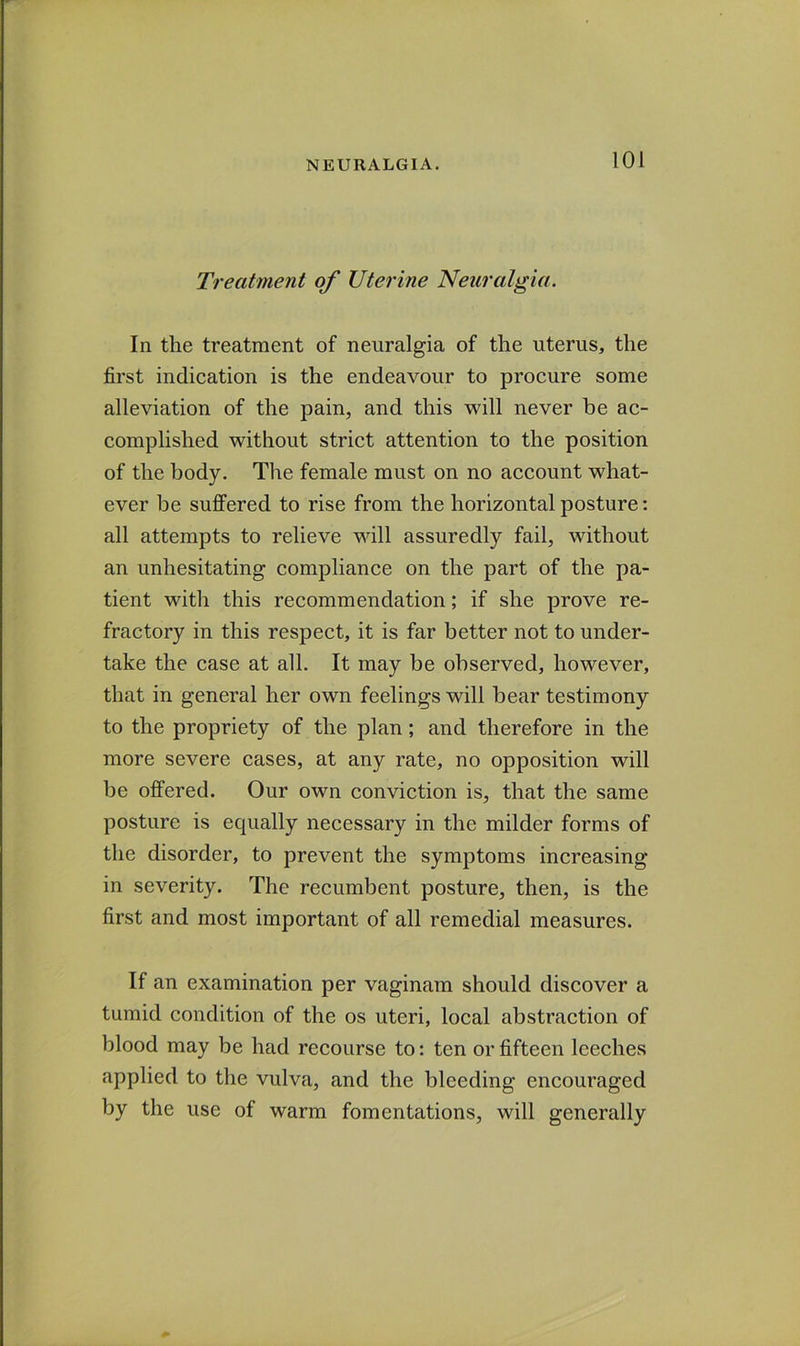 Treatment of Uterine Neuralgia. In the treatment of neuralgia of the uterus, the first indication is the endeavour to procure some alleviation of the pain, and this will never be ac- complished without strict attention to the position of the body. The female must on no account what- ever be suffered to rise from the horizontal posture: all attempts to relieve will assuredly fail, without an unhesitating compliance on the part of the pa- tient with this recommendation; if she prove re- fractory in this respect, it is far better not to under- take the case at all. It may be observed, however, that in general her own feelings will bear testimony to the propriety of the plan; and therefore in the more severe cases, at any rate, no opposition will be offered. Our own conviction is, that the same posture is equally necessary in the milder forms of the disorder, to prevent the symptoms increasing in severity. The recumbent posture, then, is the first and most important of all remedial measures. If an examination per vaginam should discover a tumid condition of the os uteri, local abstraction of blood may be had recourse to: ten or fifteen leeches applied to the vulva, and the bleeding encouraged by the use of warm fomentations, will generally