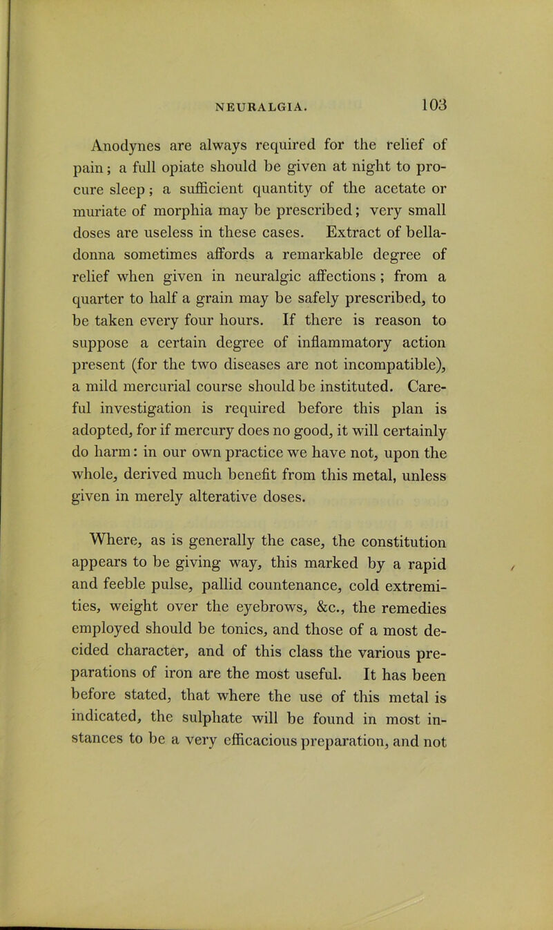 Anodynes are always required for the relief of pain; a full opiate should be given at night to pro- cure sleep; a sufficient quantity of the acetate or muriate of morphia may be prescribed; very small doses are useless in these cases. Extract of bella- donna sometimes affords a remarkable degree of relief when given in neuralgic affections ; from a quarter to half a grain may be safely prescribed, to be taken every four hours. If there is reason to suppose a certain degree of inflammatory action present (for the two diseases are not incompatible), a mild mercurial course should be instituted. Care- ful investigation is required before this plan is adopted, for if mercury does no good, it will certainly do harm: in our own practice we have not, upon the whole, derived much benefit from this metal, unless given in merely alterative doses. Where, as is generally the case, the constitution appears to be giving way, this marked by a rapid and feeble pulse, pallid countenance, cold extremi- ties, weight over the eyebrows, &c., the remedies employed should be tonics, and those of a most de- cided character, and of this class the various pre- parations of iron are the most useful. It has been before stated, that where the use of this metal is indicated, the sulphate will be found in most in- stances to be a very efficacious preparation, and not