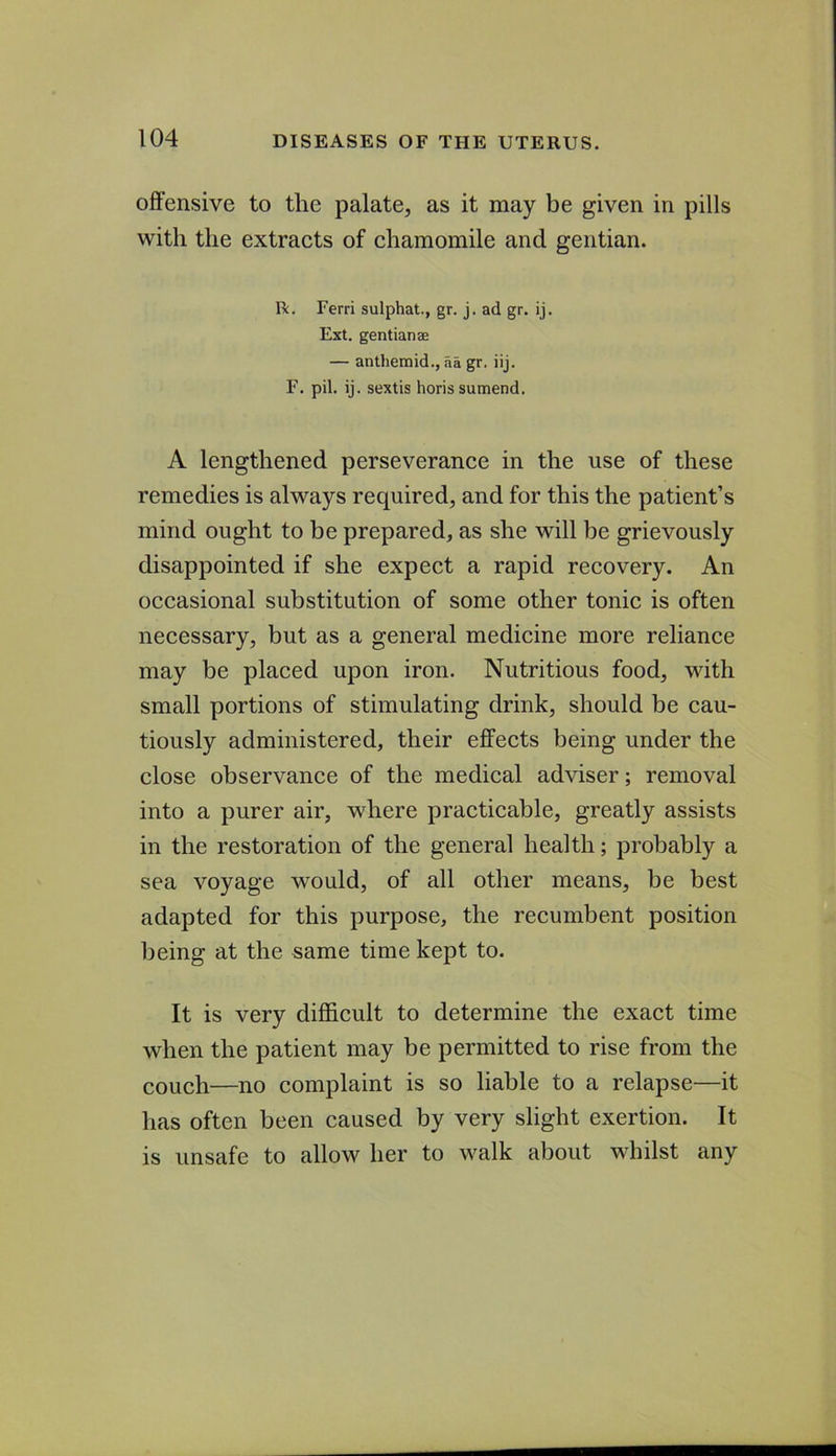 offensive to the palate, as it may be given in pills with the extracts of chamomile and gentian. n. Ferri sulphat., gr. j. ad gr. ij. Ext. gentianae — anthemid., aa gr. iij. F. pil. ij. sextis horis sumend. A lengthened perseverance in the use of these remedies is always required, and for this the patient’s mind ought to be prepared, as she will be grievously disappointed if she expect a rapid recovery. An occasional substitution of some other tonic is often necessary, but as a general medicine more reliance may be placed upon iron. Nutritious food, vdth small portions of stimulating drink, should be cau- tiously administered, their effects being under the close observance of the medical adviser; removal into a purer air, where practicable, greatly assists in the restoration of the general health; probably a sea voyage would, of all other means, be best adapted for this purpose, the recumbent position being at the same time kept to. It is very difficult to determine the exact time when the patient may be permitted to rise from the couch—no complaint is so liable to a relapse—it has often been caused by very slight exertion. It is unsafe to allow her to walk about whilst any