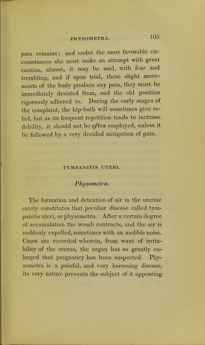 pain remains; and under the most favorable cir- cumstances she must make an attempt with great caution, almost, it may be said, with feai and trembling, and if upon trial, these slight move- ments of the body produce any pain, they must be immediately desisted from, and the old position rigorously adhered to. During the early stages of the complaint, the hip-bath will sometimes give re- lief, but as its frequent repetition tends to increase debility, it should not be often employed, unless it be followed by a very decided mitigation of pain. TYMPANITIS UTERI. Physometr'a. The formation and detention of air in the uterine cavity constitutes that peculiar disease called tym- panitis uteri, or physometra. After a certain degree of accumulation the womb contracts, and the air is suddenly expelled, sometimes with an audible noise. Cases are recorded wherein, from want of irrita- bility of the uterus, the organ has so greatly en- larged that pregnancy has been suspected, Phy- sometra is a painful, and very harassing disease, its very nature prevents the subject of it appearing