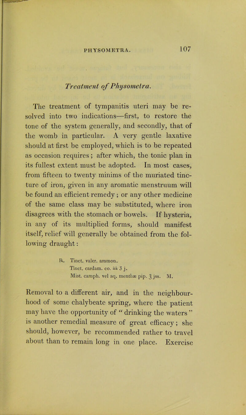 Treatment of Physomelra. Tlie treatment of tympanitis uteri may be re- solved into two indications—first, to restore the tone of the system generally, and secondly, that of the womb in particular. A very gentle laxative should at first be employed, which is to be repeated as occasion requires; after which, the tonic plan in its fullest extent must be adopted. In most cases, from fifteen to twenty minims of the muriated tinc- ture of iron, given in any aromatic menstruum will be found an efficient remedy; or any other medicine of the same class may be substituted, where iron disagrees with the stomach or bowels. If hysteria, in any of its multiplied forms, should manifest itself, relief will generally be obtained from the fol- lowing draught: R. Tinct. valer. aramon. Tiiict. cardam. co. aa 3 j. Mist, camph. vel aq. menthae pip. J jss. M. Removal to a dilferent air, and in the neighbour- hood of some chalybeate spring, where the patient may have the opportunity of  drinking the waters ” is another remedial measure of great efficacy; she should, however, be recommended rather to travel about than to remain long in one place. Exercise