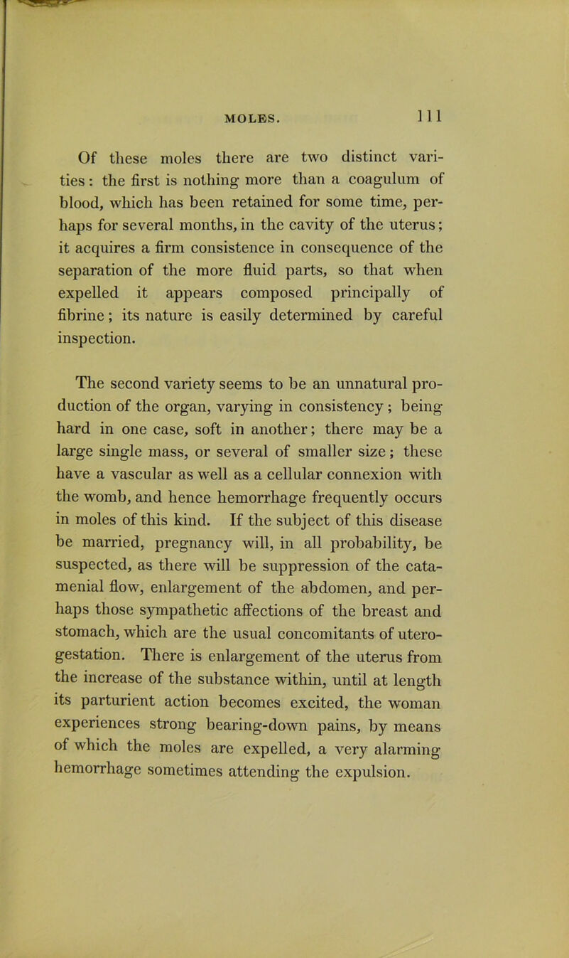 Of these moles there are two distinct vari- ties: the first is nothing more than a coagulum of blood, which has been retained for some time, per- haps for several months, in the cavity of the uterus; it acquires a firm consistence in consequence of the separation of the more fluid parts, so that when expelled it appears composed principally of fibrine; its nature is easily determined by careful inspection. The second variety seems to be an unnatural pro- duction of the organ, varying in consistency; being hard in one case, soft in another; there may be a large single mass, or several of smaller size; these have a vascular as well as a cellular connexion with the womb, and hence hemorrhage frequently occurs in moles of this kind. If the subject of this disease be married, pregnancy will, in all probability, be suspected, as there will be suppression of the cata- menial flow, enlargement of the abdomen, and per- haps those sympathetic affections of the breast and stomach, which are the usual concomitants of utero- gestation. There is enlargement of the uterus from the increase of the substance within, until at length its parturient action becomes excited, the woman experiences strong bearing-down pains, by means of which the moles are expelled, a very alarming hemorrhage sometimes attending the expulsion.