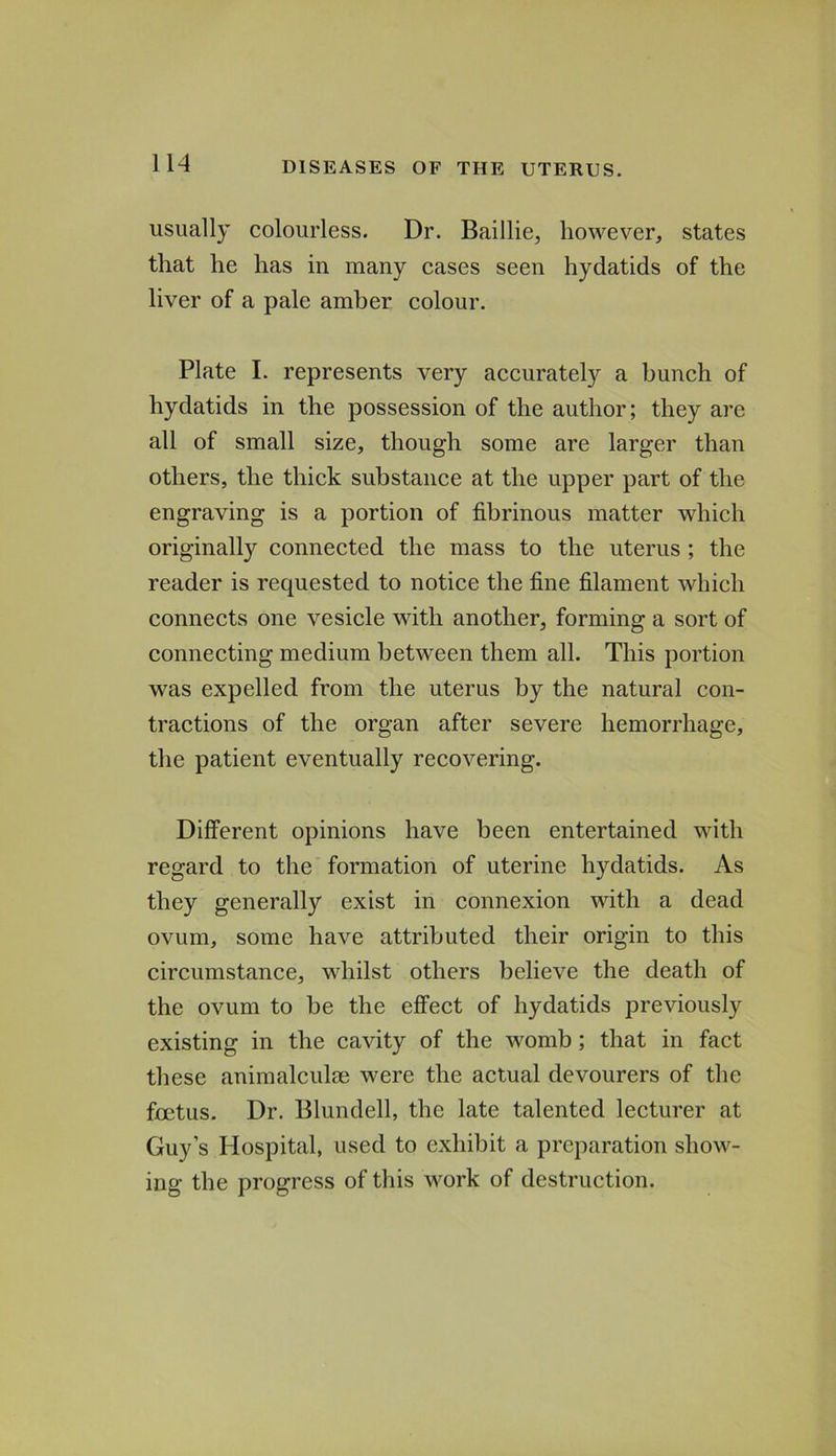 usually colourless. Dr. Baillie, however, states that he has in many cases seen hydatids of the liver of a pale amber colour. Plate I. represents very accurately a bunch of hydatids in the possession of the author; they are all of small size, though some are larger than others, the thick substance at the upper part of the engraving is a portion of fibrinous matter which originally connected the mass to the uterus ; the reader is requested to notice the fine filament which connects one vesicle with another, forming a sort of connecting medium between them all. This portion was expelled from the uterus by the natural con- tractions of the organ after severe hemorrhage, the patient eventually recovering. Different opinions have been entertained with regard to the formation of uterine hydatids. As they generally exist in connexion with a dead ovum, some have attributed their origin to this circumstance, whilst others believe the death of the ovum to be the effect of hydatids previously existing in the cavity of the womb; that in fact these animalculm were the actual devourers of the foetus. Dr. Blundell, the late talented lecturer at Guy’s Hospital, used to exhibit a preparation show- ing the progress of this work of destruction.