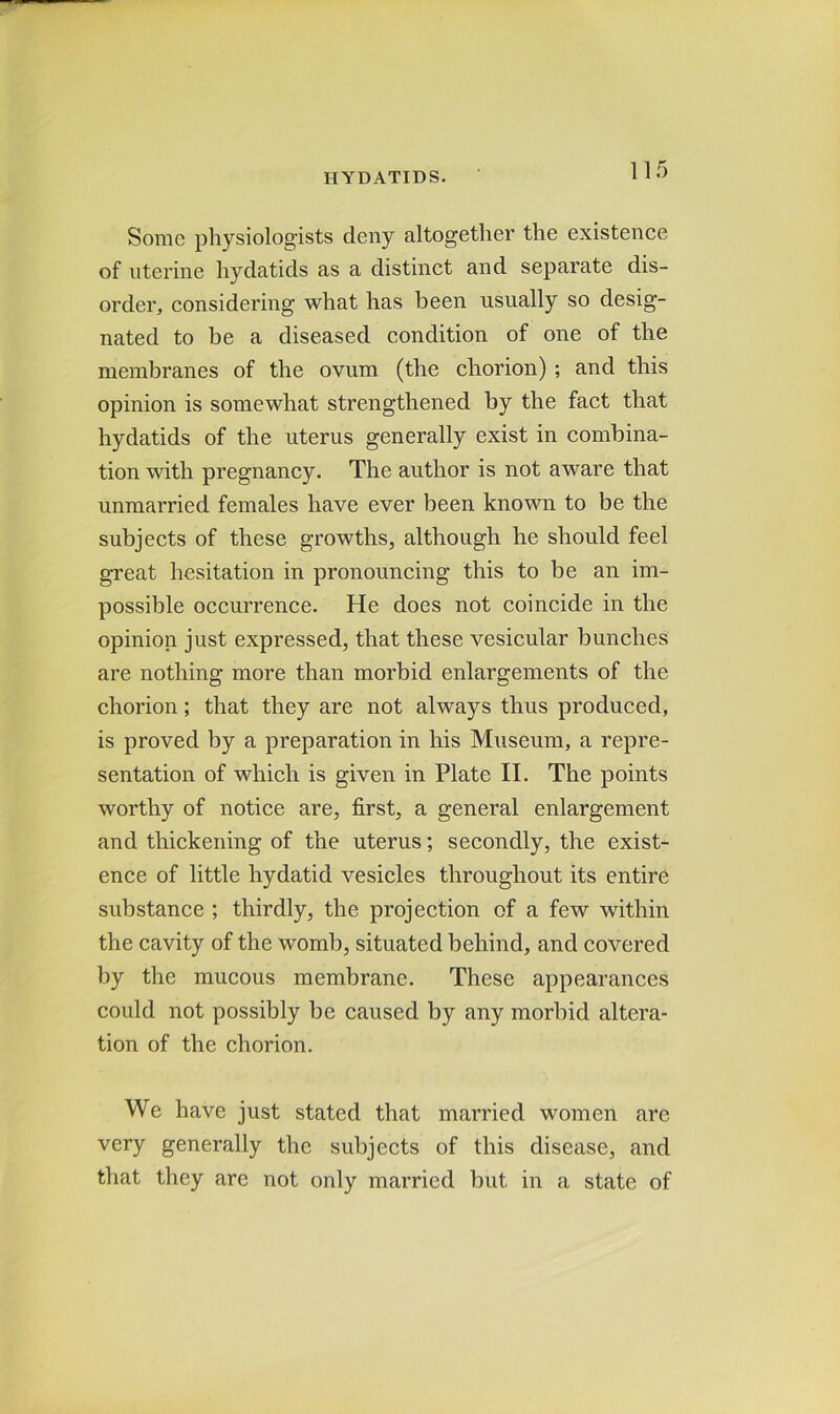 Some physiologists deny altogether the existence of uterine hydatids as a distinct and separate dis- order, considering what has been usually so desig- nated to be a diseased condition of one of the membranes of the ovum (the chorion) ; and this opinion is somewhat strengthened by the fact that hydatids of the uterus generally exist in combina- tion with pregnancy. The author is not aware that unmarried females have ever been known to be the subjects of these growths, although he should feel great hesitation in pronouncing this to be an im- possible occurrence. He does not coincide in the opinion just expressed, that these vesicular bunches are nothing more than morbid enlargements of the chorion; that they are not always thus produced, is proved by a preparation in his Museum, a repre- sentation of which is given in Plate II. The points worthy of notice are, first, a general enlargement and thickening of the uterus; secondly, the exist- ence of little hydatid vesicles throughout its entire substance ; thirdly, the projection of a few within the cavity of the womb, situated behind, and covered by the mucous membrane. These appearances could not possibly be caused by any morbid altera- tion of the chorion. We have just stated that married women are very generally the subjects of this disease, and that they are not only married but in a state of