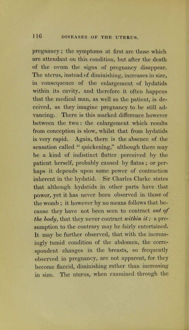 IIG pregnancy; the symptoms at first are those which are attendant on this condition, hut after the death of the ovum the signs of pregnancy disappear. The uterus, instead of diminishing, increases in size, in consequence of the enlargement of hydatids within its cavity, and therefore it often happens that the medical man, as well as the patient, is de- ceived, as they imagine pregnancy to be still ad- vancing. There is this marked difference however between the two : the enlargement which results from conception is slow, whilst that from hydatids is very rapid. Again, there is the absence of the sensation called “ quickening,” although there may be a kind of indistinct flutter perceived by the patient herself, probably caused by flatus; or per- haps it depends upon some power of contraction inherent in the hydatid. Sir Charles Clarke states that although hydatids in other parts have that power, yet it has never been observed in those of the womb ; it however by no means follows that be- cause they have not been seen to contract out of the hochj, that they never contract within it; a pre- sumption to the contrary may be fairly entertained. It may be further observed, that with the increas- ingly tumid condition of the abdomen, the corre- spondent changes in the breasts, so frequently observed in pregnancy, are not apparent, for they become flaccid, diminishing rather than increasing in size. The uterus, when examined through the