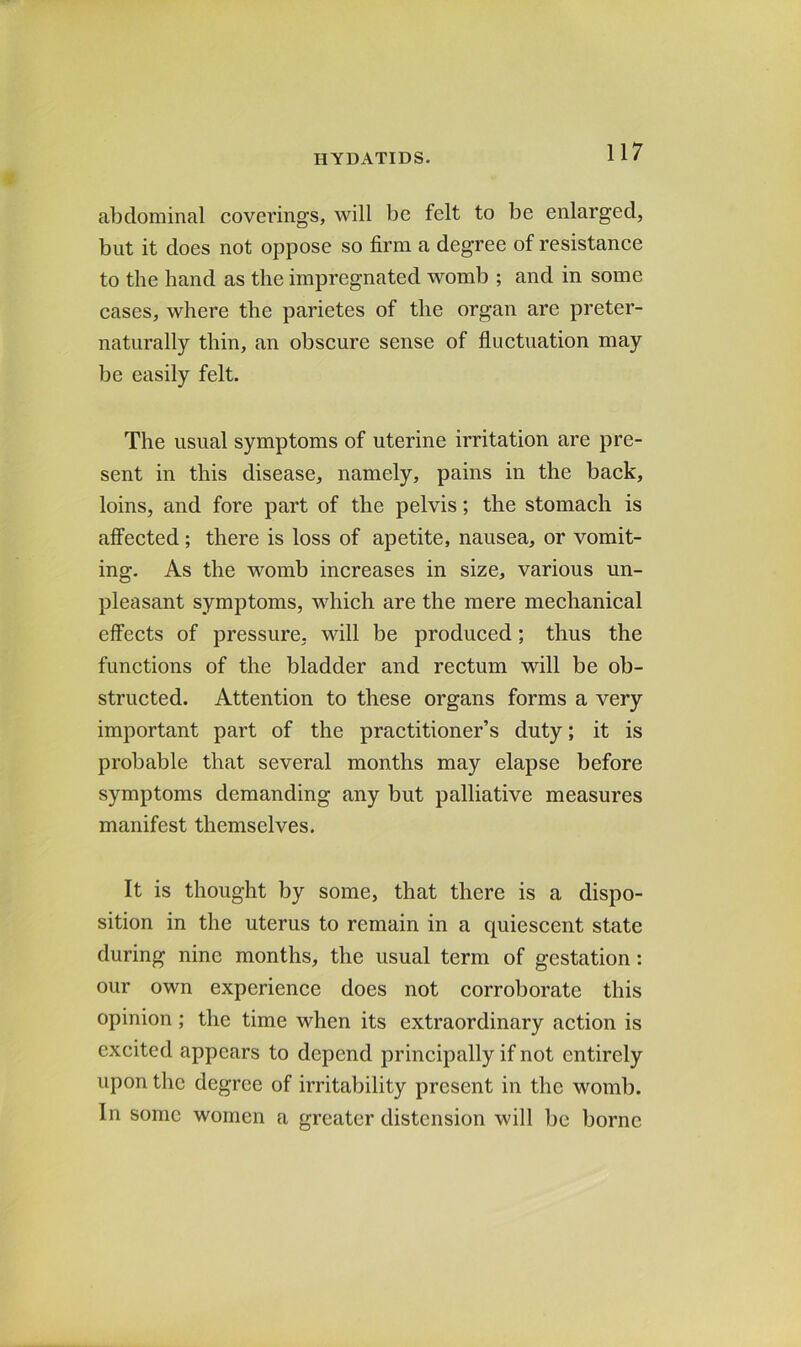 abdominal coverings, will be felt to be enlarged, but it does not oppose so firm a degree of resistance to the hand as the impregnated womb ; and in some cases, where the parietes of the organ are preter- natiirally thin, an obscure sense of fluctuation may be easily felt. The usual symptoms of uterine irritation are pre- sent in this disease, namely, pains in the back, loins, and fore part of the pelvis; the stomach is affected; there is loss of apetite, nausea, or vomit- ing. As the womb increases in size, various un- pleasant symptoms, which are the mere mechanical effects of pressure, will be produced; thus the functions of the bladder and rectum will be ob- structed. Attention to these organs forms a very important part of the practitioner’s duty; it is probable that several months may elapse before symptoms demanding any but palliative measures manifest themselves. It is thought by some, that there is a dispo- sition in the uterus to remain in a quiescent state during nine months, the usual term of gestation: our own experience does not corroborate this opinion; the time when its extraordinary action is excited appears to depend principally if not entirely upon the degree of irritability present in the womb. In some women a greater distension will be borne