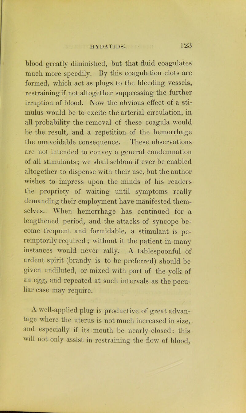 blood greatly diminished, but that fluid coagulates much more speedily. By this coagulation clots are formed, which act as plugs to the bleeding vessels, restraining if not altogether suppressing the further irruption of blood. Now the obvious effect of a sti- mulus would be to excite the arterial circulation, in all probability the removal of these coagula would be the result, and a repetition of the hemorrhage the unavoidable consequence. These observations are not intended to convey a general condemnation of all stimulants; we shall seldom if ever be enabled altogether to dispense with their use, but the author wishes to impress upon the minds of his readers the propriety of waiting until symptoms really demanding their employment have manifested them- selves. When hemorrhage has continued for a lengthened period, and the attacks of syncope be- come frequent and formidable, a stimulant is pe- remptorily required ; without it the patient in many instances would never rally. A tablespoonful of ardent spirit (brandy is to be preferred) should be given undiluted, or mixed with part of the yolk of an egg, and repeated at such intervals as the pecu- liar case may require. A well-applied plug is productive of great advan- tage where the uterus is not much increased in size, and especially if its mouth be nearly closed: this will not only assist in restraining the flow of blood.