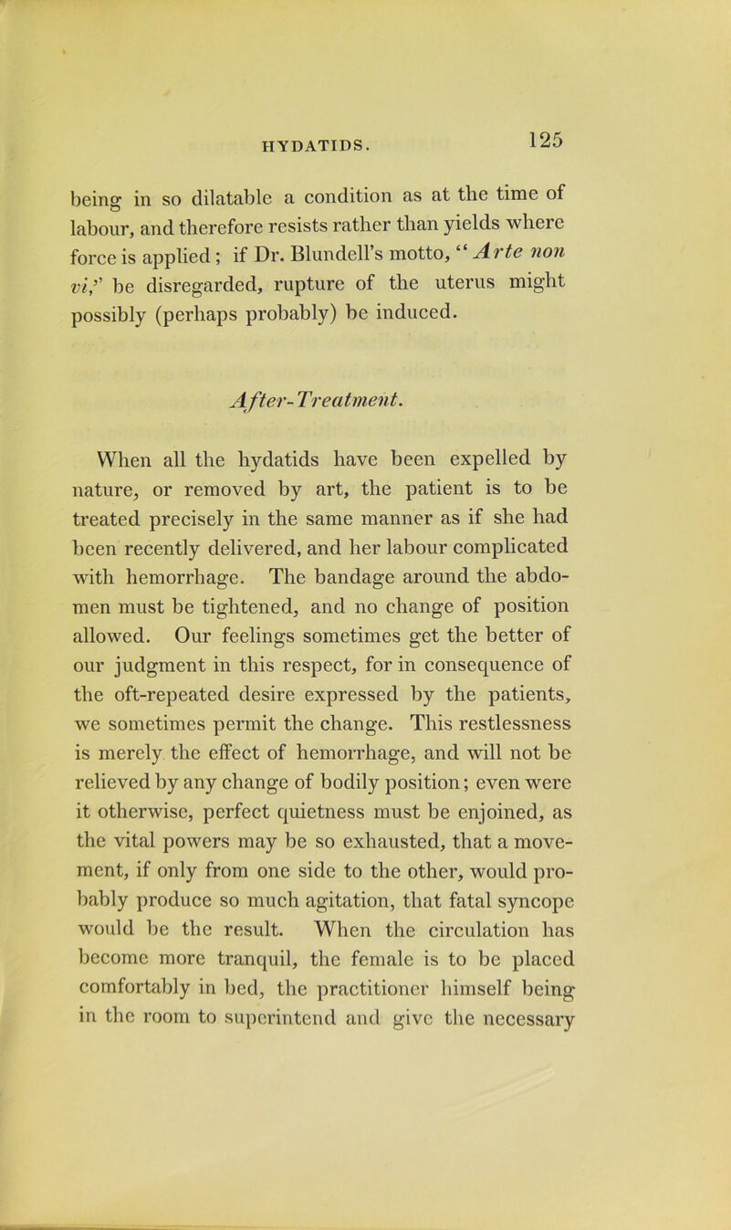 being in so dilatable a eondition as at the time of labour, and therefore resists rather than yields where force is applied; if Dr. Blundell’s motto, “ A-vte non vi,’' be disregarded, rupture of the uterus might possibly (perhaps probably) be induced. After- Treatment. When all the hydatids have been expelled by nature, or removed by art, the patient is to be treated precisely in the same manner as if she had been recently delivered, and her labour complicated with hemorrhage. The bandage around the abdo- men must be tightened, and no change of position allowed. Our feelings sometimes get the better of our judgment in this respect, for in consequence of the oft-repeated desire expressed by the patients, we sometimes permit the change. This restlessness is merely the effect of hemorrhage, and will not be relieved by any change of bodily position; even were it otherwise, perfect quietness must be enjoined, as the vital powers may be so exhausted, that a move- ment, if only from one side to the other, would pro- bably produce so much agitation, that fatal syncope would be the result. When the circulation has become more tranquil, the female is to be placed comfortably in bed, the practitioner himself being in the room to superintend and give the necessary