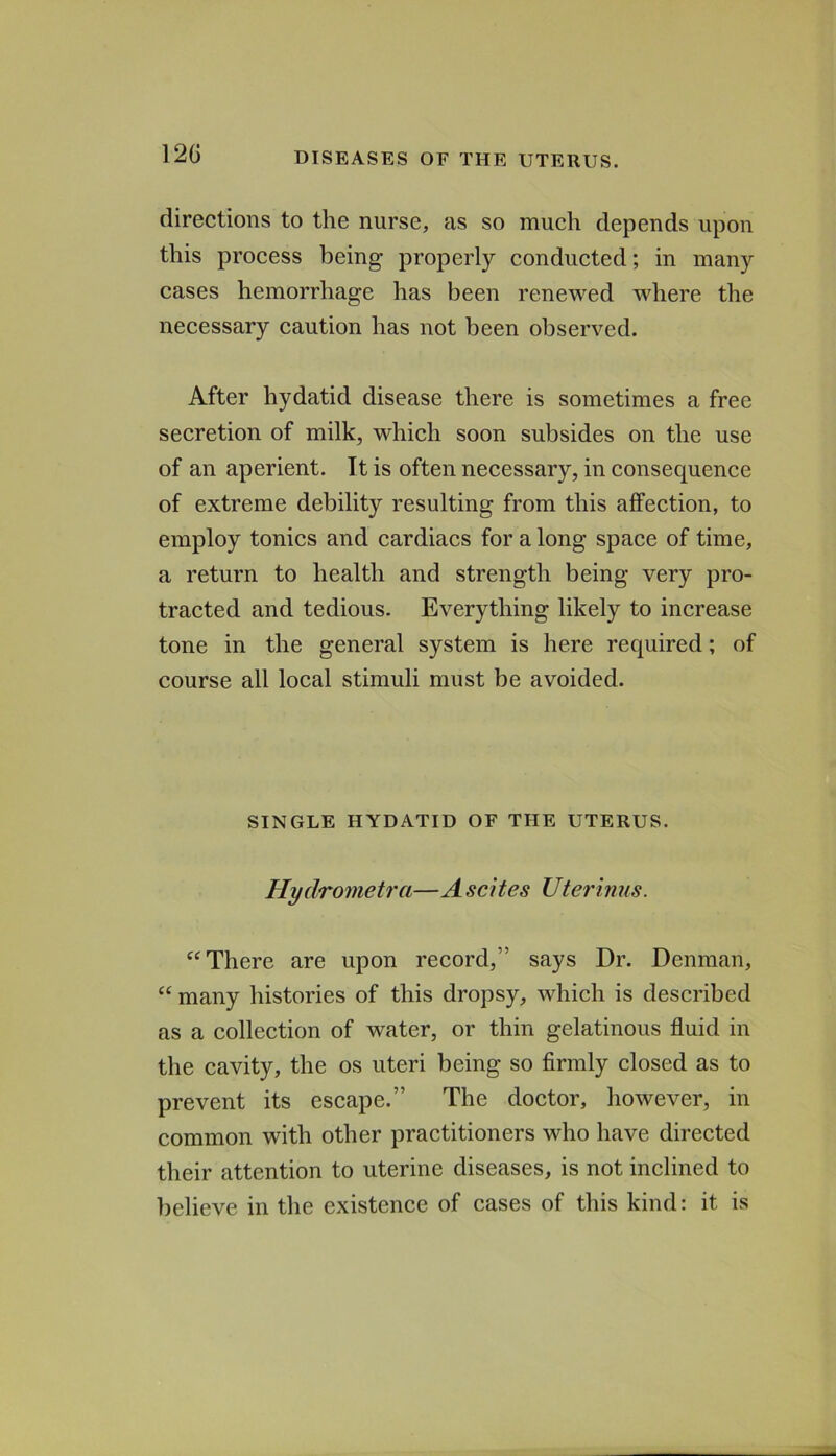 120 directions to the nurse, as so much depends upon this process being properly conducted; in many cases hemorrhage has been renewed where the necessary caution has not been observed. After hydatid disease there is sometimes a free secretion of milk, which soon subsides on the use of an aperient. It is often necessary, in consequence of extreme debility resulting from this affection, to employ tonics and cardiacs for a long space of time, a return to health and strength being very pro- tracted and tedious. Everything likely to increase tone in the general system is here required; of course all local stimuli must be avoided. SINGLE HYDATID OF THE UTERUS. Hydrometra—A scites Uterinus. There are upon record,” says Dr. Denman, “ many histories of this dropsy, which is described as a collection of water, or thin gelatinous fluid in the cavity, the os uteri being so firmly closed as to prevent its escape.” The doctor, however, in common with other practitioners who have directed their attention to uterine diseases, is not inclined to lielieve in the existence of cases of this kind: it is