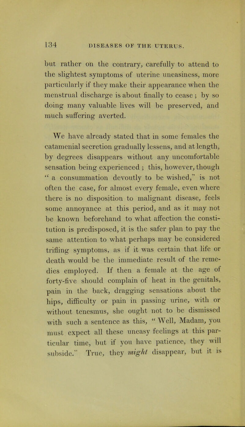 but rather on the contrary, carefully to attend to the slightest symptoms of uterine uneasiness, more particularly if they make their appearance when the menstrual discharge is about finally to cease ; by so doing many valuable lives will be preserved, and much suffering averted. We have already stated that in some females the catamenial secretion gradually lessens, and at length, by degrees disappears without any uncomfortable sensation being experienced ; this, however, though a consummation devoutly to be wished,” is not often the case, for almost every female, even where there is no disposition to malignant disease, feels some annoyance at this period, and as it may not be known beforehand to what affection the consti- tution is predisposed, it is the safer plan to pay the same attention to what perhaps may be considered trifling symptoms, as if it was certain that life or death would be the immediate result of the reme- dies employed. If then a female at the age of forty-five should complain of heat in the genitals, pain in the back, dragging sensations about the hips, difficulty or pain in passing urine, with or without tenesmus, she ought not to be dismissed with such a sentence as this, “ Well, Madam, you must expect all these uneasy feelings at this par- ticular time, but if you have patience, they will subside.” True, they might disappear, but it is