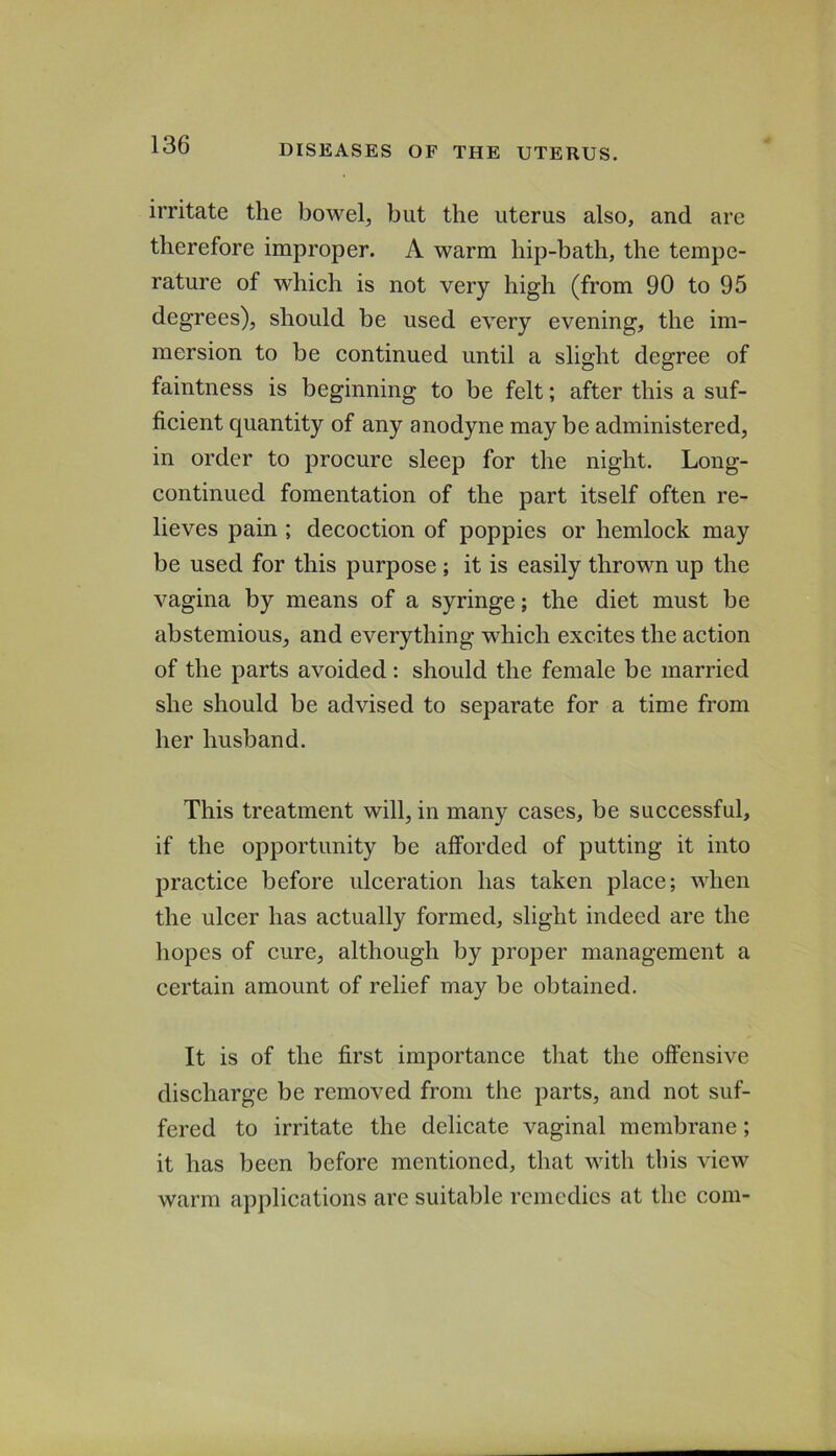 irritate the bowel, but the uterus also, and are therefore improper. A warm hip-bath, the tempe- rature of which is not very high (from 90 to 95 degrees), should be used every evening, the im- mersion to be continued until a slight degree of faintness is beginning to be felt; after this a suf- ficient quantity of any anodyne maybe administered, in order to procure sleep for the night. Long- continued fomentation of the part itself often re- lieves pain ; decoction of poppies or hemlock may be used for this purpose ; it is easily thrown up the vagina by means of a syringe; the diet must be abstemious, and everything which excites the action of the parts avoided: should the female be married she should be advised to separate for a time from her husband. This treatment will, in many cases, be successful, if the opportunity be afforded of putting it into practice before ulceration has taken place; when the ulcer has actually formed, slight indeed are the liopes of cure, although by proper management a certain amount of relief may be obtained. It is of the first importance that the offensive discharge be removed from the parts, and not suf- fered to irritate the delicate vaginal membrane; it has been before mentioned, that with tins view warm applications are suitable remedies at the com-