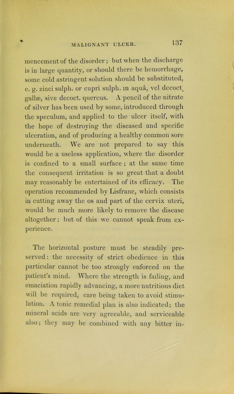 mencement of the disorder; but when the discharge is in large quantity, or should there be hemorrhage, some cold astringent solution should he substituted, e. g. zinci sulph. or cupri sulph. in aqua, vel decoct^ gallse, sive decoct, quercus. A pencil of the nitrate of silver has been used by some, introduced through the speculum, and applied to the ulcer itself, with the hope of destroying the diseased and specific ulceration, and of producing a healthy common sore underneath. We are not prepared to say this would be a useless application, where the disorder is confined to a small surface ; at the same time the consequent irritation is so great that a doubt may reasonably be entertained of its efiicacy. The operation recommended by Lisfranc, which consists in cutting away the os and part of the cervix uteri, would be much more likely to remove the disease altogether; but of this we cannot speak from ex- perience. The horizontal posture must be steadily pre- served : the necessity of strict obedience in this particular cannot be too strongly enforced on the patient’s mind. Where the strength is failing, and emaciation rapidly advancing, a more nutritious diet will be required, care being taken to avoid stimu- lation. A tonic remedial plan is also indicated; the mineral acids arc very agreeable, and serviceable also; they may be combined with any bitter in-