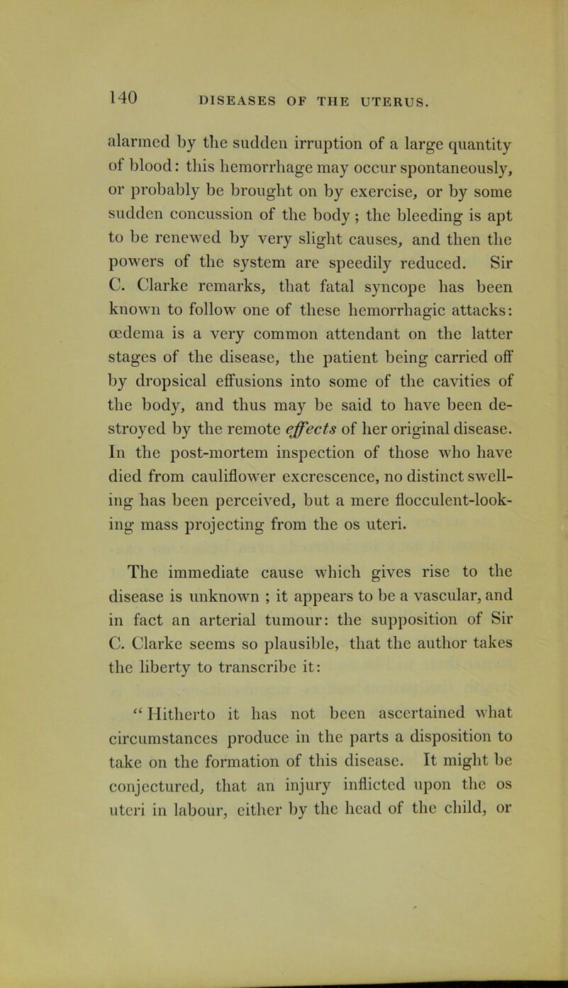 alarmed by the sudden irruption of a large quantity of blood: this hemorrhage may occur spontaneously, or probably be brought on by exercise, or by some sudden concussion of the body; the bleeding is apt to be rencM^ed by very slight causes, and then the powers of the system are speedily reduced. Sir C. Clarke remarks, that fatal syncope has been known to follow one of these hemorrhagic attacks: oedema is a very common attendant on the latter stages of the disease, the patient being carried off by dropsical effusions into some of the cavities of the body, and thus may be said to have been de- stroyed by the remote effects of her original disease. In the post-mortem inspection of those who have died from cauliflower excrescence, no distinct swell- ing has been perceived, but a mere flocculent-look- ing mass projecting from the os uteri. The immediate cause which gives rise to the disease is unknown ; it appears to be a vascular, and in fact an arterial tumour: the supposition of Sir C. Clarke seems so plausible, that the author takes the liberty to transcribe it: Hitherto it has not been ascertained what circumstances produce in the parts a disposition to take on the formation of this disease. It might be conjectured, that an injury inflicted upon the os uteri in labour, either by the head of the child, or