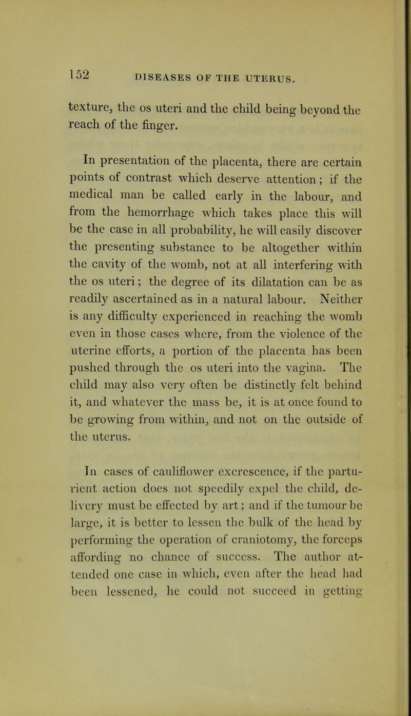 texture, the os uteri and the child being beyond the reach of the finger. In presentation of the placenta, there are certain points of contrast which deserve attention; if the medical man be called early in the labour, and from the hemorrhage which takes place this will be the case in all probability, he will easily discover the presenting substance to be altogether within the cavity of the womb, not at all interfering with the os uteri; the degree of its dilatation can be as readily ascertained as in a natural labour. Neither is any difficulty experienced in reaching the womb even in those cases where, from the violence of the uterine efforts, a portion of the placenta has been pushed through the os uteri into the vagina. The child may also very often be distinctly felt behind it, and whatever the mass be, it is at once found to be growing from within, and not on the outside of the uterus. In cases of cauliflower excrescence, if the partu- rient action does not speedily expel the child, de- livery must be effected by art; and if the tumour be large, it is better to lessen the bulk of the head by performing the operation of craniotomy, the forceps affording no chance of success. The author at- tended one case in which, even after the head had been lessened, he could not succeed in getting
