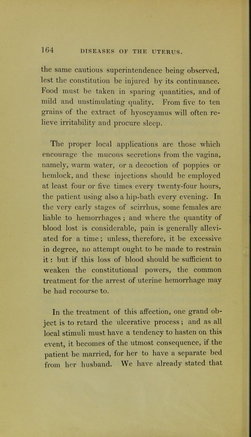 the same cautious superintendence being observed, lest the constitution be injured by its continuance. Food must be taken in sparing quantities, and of mild and unstimulating quality. From five to ten grains of the extract of hyoscyamus will often re- lieve irritability and procure sleep. The proper local applications are those which encourage the mucous secretions from the vagina, namely, warm water, or a decoction of poppies or hemlock, and these injections should be employed at least four or five times every twenty-four hours, the patient using also a hip-bath every evening. In the very early stages of scirrhus, some females are liable to hemorrhages ; and where the quantity of blood lost is considerable, pain is generally allevi- ated for a time; unless, therefore, it be excessive in degree, no attempt ought to be made to restrain it: but if this loss of blood should be sufficient to weaken the constitutional powers, the common treatment for the arrest of uterine hemorrhage may be had recourse to. In the treatment of this affection, one grand ob- ject is to retard the ulcerative process; and as all local stimuli must have a tendency to hasten on this event, it becomes of the utmost consequence, if the patient be married, for her to have a separate bed from her husband. We have already stated that