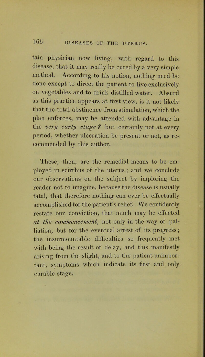 1G6 tain physician now living, with regard to this disease, that it may really be cured by a very simple method. According to his notion, nothing need be done except to direct the patient to live exclusively on vegetables and to drink distilled water. Absurd as this practice appears at first view, is it not likely that the total abstinence from stimulation, which the plan enforces, may be attended with advantage in the very early stage f but certainly not at every period, whether ulceration be present or not, as re- commended by this author. These, then, are the remedial means to be em- ployed in scirrhus of the uterus; and we conclude our observations on the subject by imploring the reader not to imagine, because the disease is usually fatal, that therefore nothing can ever be effeetually accomplished for the patient’s relief. We confidently restate our conviction, that much may be effected at the commencement, not only in the way of pal- liation, but for the eventual arrest of its progress; the insurmountable difficulties so frequently met with being the result of delay, and this manifestly arising from the slight, and to tlie patient unimpor- tant, symptoms which indicate its first and only curable stage.