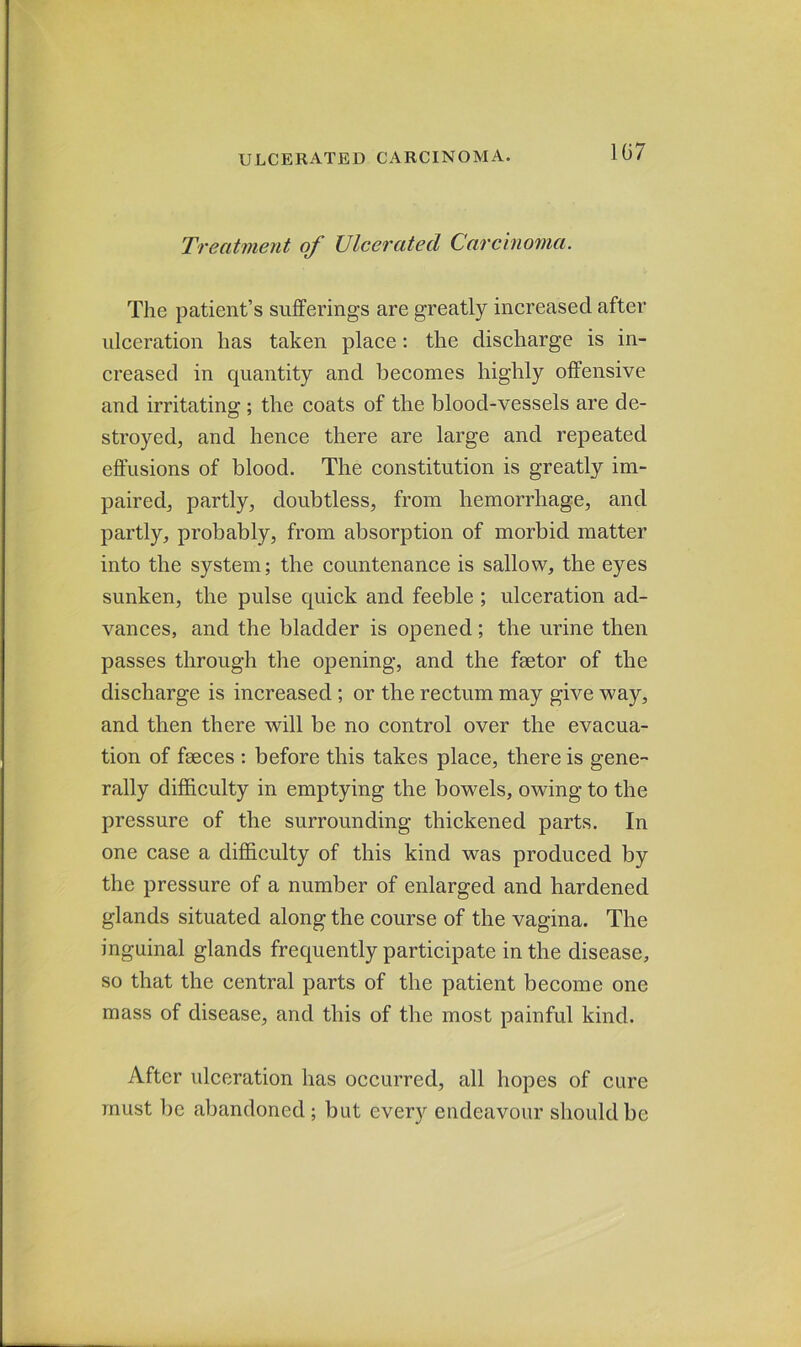 1G7 Treatment of Ulcerated Carcinoma. The patient’s sufferings are greatly increased after ulceration has taken place: the discharge is in- creased in quantity and becomes highly offensive and irritating ; the coats of the blood-vessels are de- stroyed, and hence there are large and repeated effusions of blood. The constitution is greatly im- paired, partly, doubtless, from hemorrhage, and partly, probably, from absorption of morbid matter into the system; the countenance is sallow, the eyes sunken, the pulse quick and feeble ; ulceration ad- vances, and the bladder is opened; the urine then passes through the opening, and the fmtor of the discharge is increased ; or the rectum may give way, and then there will be no control over the evacua- tion of fseces : before this takes place, there is gene- rally difficulty in emptying the bowels, owing to the pressure of the surrounding thickened parts. In one case a difficulty of this kind was produced by the pressure of a number of enlarged and hardened glands situated along the course of the vagina. The inguinal glands frequently participate in the disease, so that the central parts of the patient become one mass of disease, and this of the most painful kind. After ulceration has occurred, all hopes of cure must be abandoned ; but every endeavour should be