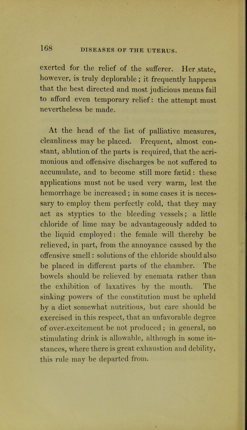 exerted for the relief of the sufferer. Her state, however, is truly deplorable; it frequently happens that the best direeted and most judicious means fail to afford even temporary relief: the attempt must nevertheless be made. At the head of the list of palliative measures, cleanliness may be placed. Frequent, almost con- stant, ablution of the parts is required, that the acri- monious and offensive discharges be not suffered to accumulate, and to become still more fsetid; these applications must not be used very warm, lest the hemorrhage be increased; in some cases it is neces- sary to employ them perfectly cold, that they may act as styptics to the bleeding vessels; a little chloride of lime may be advantageously added to the liquid employed: the female will thereby be relieved, in part, from the annoyance caused by the offensive smell: solutions of the chloride should also be placed in different parts of the chamber. The bowels should be relieved by enemata rather than the exhibition of laxatives by the mouth. The sinking powers of the constitution must be upheld by a diet somewhat nutritious, but care should be exercised in this respect, that an unfavorable degree of over-excitement be not produced ; in general, no stimulating drink is allowable, although in some in- stances, where there is great exhaustion and debility, this rule may be departed from.