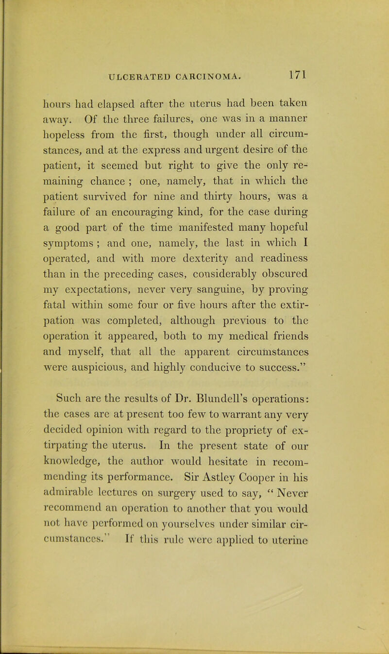 hours had elapsed after the uterus had been taken away. Of the three failures, one was in a manner hopeless from the first, though under all circum- stances, and at the express and urgent desire of the patient, it seemed but right to give the only re- maining chance ; one, namely, that in which the patient survived for nine and thirty hours, was a failure of an encouraging kind, for the case during a good part of the time manifested many hopeful symptoms ; and one, namely, the last in which I operated, and with more dexterity and readiness than in the preceding cases, considerably obscured my expectations, never very sanguine, by proving- fatal within some four or five hours after the extir- pation was completed, although previous to the operation it appeared, both to my medical friends and myself, that all the apparent circumstances were auspicious, and highly conducive to success.” Such are the results of Dr. Blundell’s operations: the cases are at present too few to warrant any very decided opinion with regard to the propriety of ex- tirpating the uterus. In the present state of our knowledge, the author would hesitate in recom- mending its performance. Sir Astley Cooper in his admirable lectures on surgery used to say, “ Never recommend an operation to another that you would not have performed on yourselves under similar cir- cumstances.” If this rule were applied to uterine