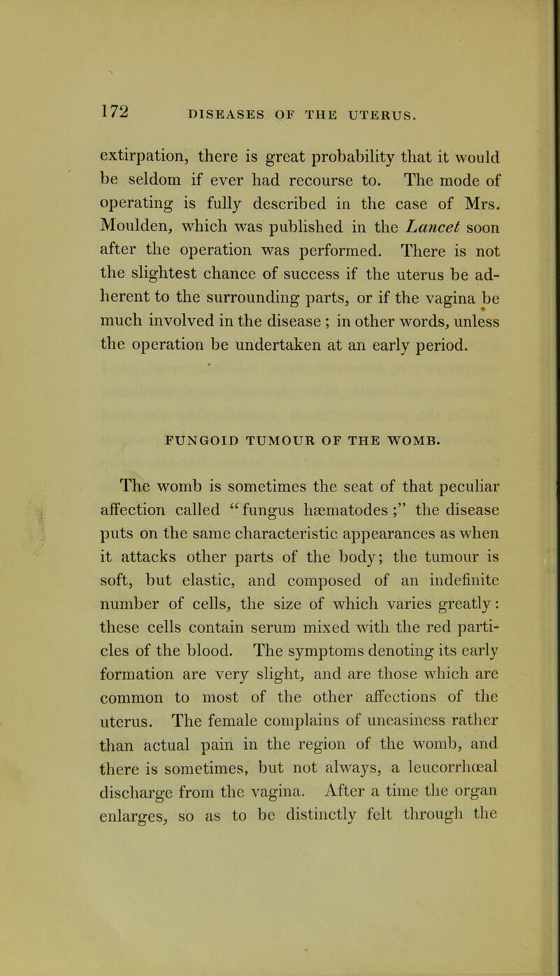 extirpation, there is great probability that it would be seldom if ever had recourse to. The mode of operating is fully described in the case of Mrs. Moulden, which was published in the Lancet soon after the operation was performed. There is not the slightest chance of success if the uterus be ad- herent to the surrounding parts, or if the vagina be much involved in the disease ; in other words, unless the operation be undertaken at an early period. FUNGOID TUMOUR OF THE WOMB. The womb is sometimes the seat of that peculiar affection called “ fungus hsematodes the disease puts on the same characteristic appearances as when it attacks other parts of the body; the tumour is soft, but elastic, and composed of an indefinite number of cells, the size of which varies greatly: these cells contain serum mixed with the red parti- cles of the blood. The symptoms denoting its early formation are very slight, and are those which are common to most of the other affections of the uterus. The female complains of uneasiness rather than actual pain in the region of the womb, and there is sometimes, but not always, a leucorrhoeal discharge from the vagina. After a time the organ enlarges, so as to be distinctly felt through the