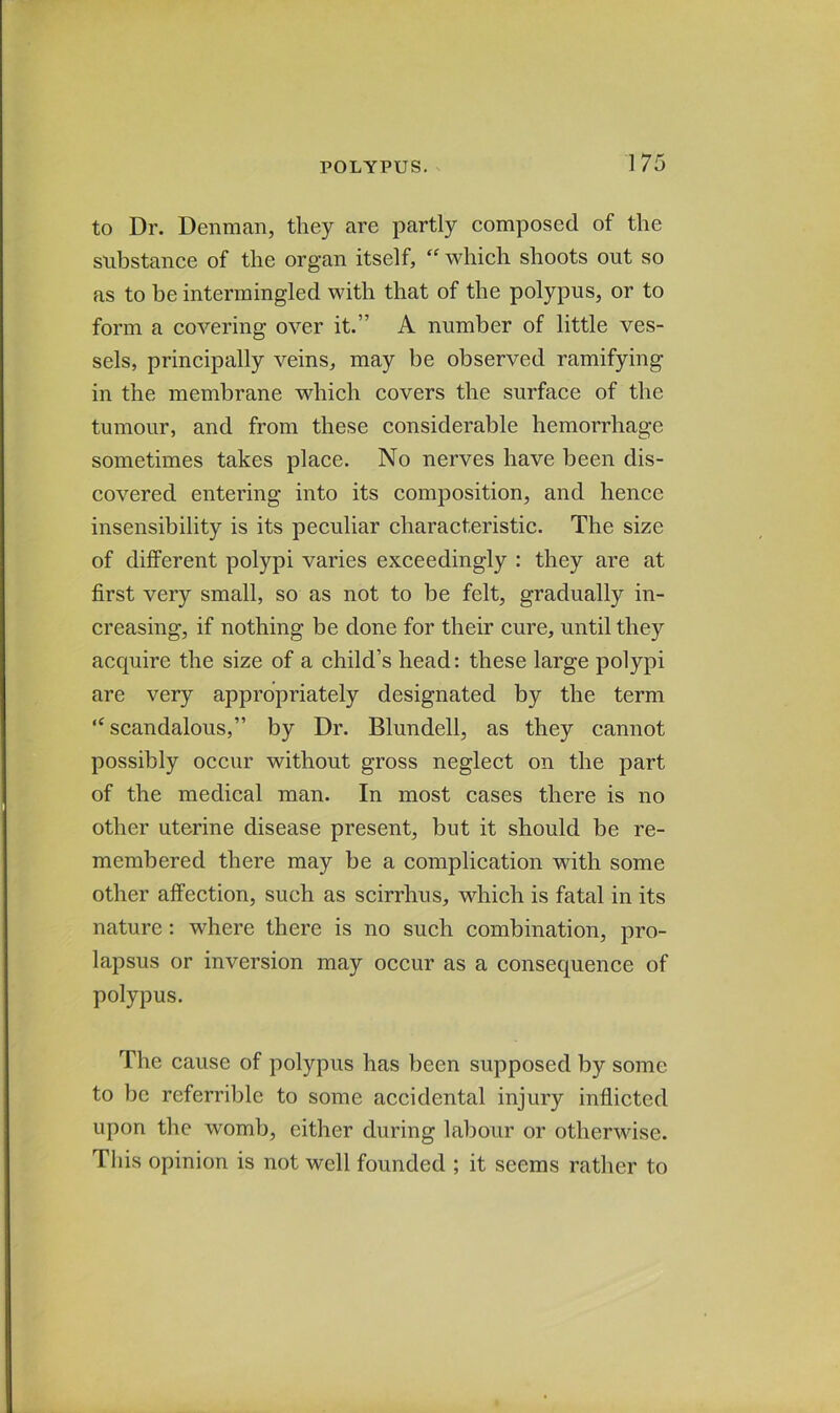to Dr. Denman, they are partly composed of the substance of the organ itself, “ which shoots out so as to be intermingled with that of the polypus, or to form a covering over it.” A number of little ves- sels, principally veins, may be observed ramifying in the membrane which covers the surface of the tumour, and from these considerable hemorrhage sometimes takes place. No nerves have been dis- covered entering into its composition, and hence insensibility is its peculiar characteristic. The size of different polypi varies exceedingly : they are at first very small, so as not to be felt, gradually in- creasing, if nothing be done for their cure, until they acquire the size of a child’s head: these large polypi are very appropriately designated by the term ‘^scandalous,” by Dr. Blundell, as they cannot possibly occur without gross neglect on the part of the medical man. In most cases there is no other uterine disease present, but it should be re- membered there may be a complication with some other affection, such as scirrhus, which is fatal in its nature: where there is no such combination, pro- lapsus or inversion may occur as a consequence of polypus. The cause of polypus has been supposed by some to be referrible to some accidental injury inflicted upon the womb, either during labour or otherwise. This opinion is not well founded ; it seems rather to