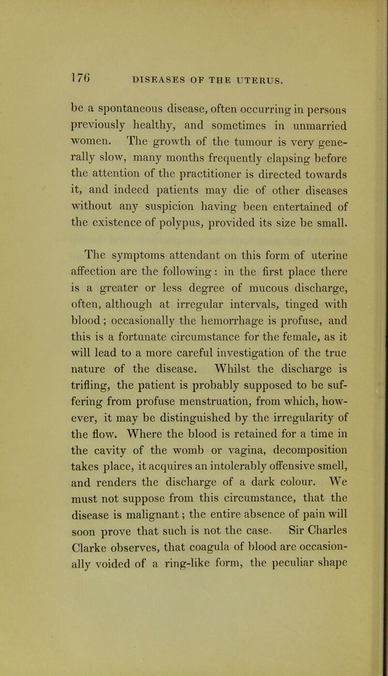 17G be a spontaneous disease, often occurring in persons previously healthy, and sometimes in unmarried women. The growth of the tumour is very gene- rally slow, many months frequently elapsing before the attention of the practitioner is directed towards it, and indeed patients may die of other diseases without any suspicion having been entertained of the existence of polypus, provided its size be small. The symptoms attendant on this form of uterine affection are the following: in the first place there is a greater or less degree of mucous discharge, often, although at irregular intervals, tinged with blood; occasionally the hemorrhage is profuse, and this is a fortunate circumstance for the female, as it will lead to a more careful investigation of the true nature of the disease. Whilst the discharge is trifling, the patient is probably supposed to be suf- fering from profuse menstruation, from which, how- ever, it may be distinguished by the irregularity of the flow. Where the blood is retained for a time in the cavity of the womb or vagina, decomposition takes place, it acquires an intolerably offensive smell, and renders the discharge of a dark colour. We must not suppose from this circumstance, that the disease is malignant; the entire absence of pain will soon prove that such is not the case. Sir Charles Clarke observes, that coagula of blood are occasion- ally voided of a ring-like form, the peculiar shape