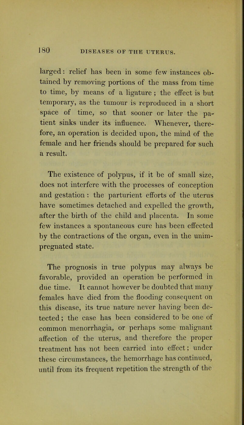 larged: relief has been in some few instanees ob- tained by removing portions of the mass from time to time, by means of a ligature ; the effeet is but temporary, as the tumour is reproduced in a short space of time, so that sooner or later the pa- tient sinks under its influence. Whenever, there- fore, an operation is decided upon, the mind of the female and her friends should be prepared for such a result. The existence of polypus, if it be of small size, does not interfere with the processes of conception and gestation : the parturient efforts of the uterus have sometimes detached and expelled the growth, after the birth of the child and placenta. In some few instances a spontaneous cure has been effected by the contractions of the organ, even in the unim- pregnated state. The prognosis in true polypus may always be favorable, provided an operation be performed in due time. It cannot however be doubted that many females have died from the flooding consequent on this disease, its true nature never having been de- tected ; the case has been considered to be one of common menorrhagia, or perhaps some malignant affection of the uterus, and therefore the proper treatment has not been carried into effect; under these circumstances, the hemorrhage has continued, until from its frequent repetition the strength of the