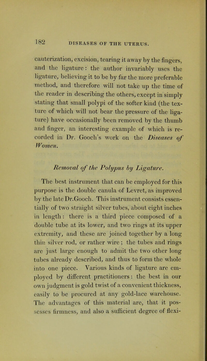 cauterization, excision, tearing it away by the fingers, and the ligature: the author invariably uses the ligature, believing it to be by far the more preferable method, and therefore will not take up the time of the reader in describing the others, except in simply stating that small polypi of the softer kind (the tex- ture of which will not bear the pressure of the liga- ture) have occasionally been removed by the thumb and finger, an interesting example of which is re- corded in Dr. Gooch’s work on the Diseases of Women. Removal of the Polypus by Ligature. The best instrument that can be employed for this purpose is the double canula of Levret, as improved by the late Dr.Gooch. This instrument consists essen- tially of two straight silver tubes, about eight inches in length: there is a third piece composed of a double tube at its lower, and two rings at its upper extremity, and these are joined together by a long thin silver rod, or rather wire; the tubes and rings are just large enough to admit the two other long- tubes already described, and thus to form the whole into one piece. Various kinds of ligature are em- ployed by different practitioners; the best in our own judgment is gold twist of a convenient thickness, easily to be procured at any gold-lace warehouse. The advantages of this material are, that it pos- sesses firmness, and also a suflicient degree of flexi-