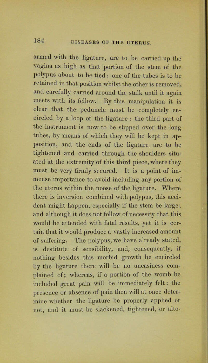 armed with the ligature, are to be earned up the vagina as high as that portion of the stem of the polypus about to be tied : one of the tubes is to be retained in that position whilst the other is removed, and carefully carried around the stalk until it again meets with its fellow. By this manipulation it is clear that the peduncle must be completely en- circled by a loop of the ligature : the third part of the instrument is now to be slipped over the long tubes, by means of which they will be kept in ap- position, and the ends of the ligature are to be tightened and carried through the shoulders situ- ated at the extremity of this third piece, where they must be very firmly secured. It is a point of im- mense importance to avoid including any portion of the uterus within the noose of the ligature. Where there is inversion combined with polypus, this acci- dent might happen, especially if the stem be large; and although it does not follow of necessity that this would be attended with fatal results, yet it is cer- tain that it would produce a vastly increased amount of suffering. The polypus, we have already stated, is destitute of sensibility, and, consequently, if nothing besides this morbid growth be encircled by the ligature there will be no uneasiness com- plained of; whereas, if a portion of the womb be included great pain will be immediately felt: the presence or absence of pain then will at once deter- mine whether the ligature be properly applied or not, and it must be slackened, tightened, or alto-