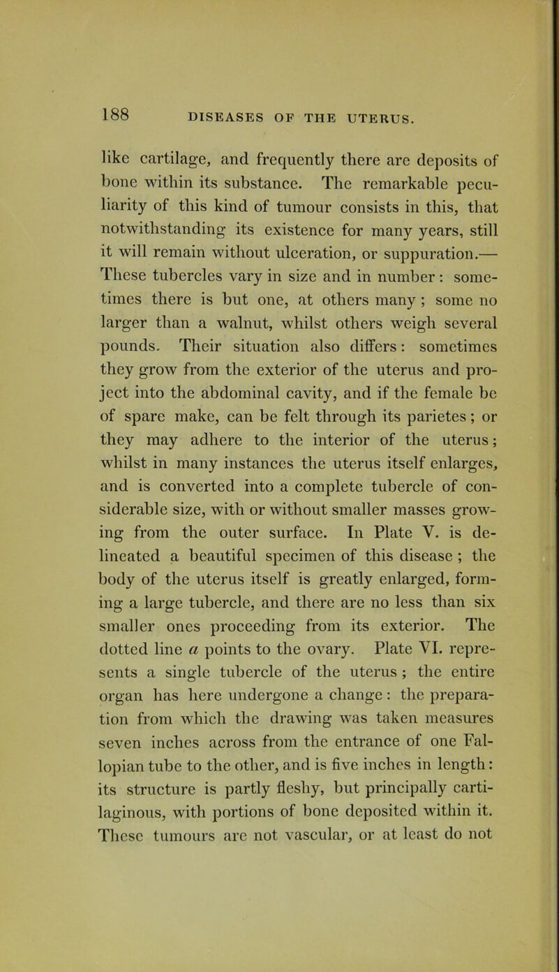 like cartilage, and frequently there are deposits of bone within its substance. The remarkable pecu- liarity of this kind of tumour consists in this, that notwithstanding its existence for many years, still it will remain without ulceration, or suppuration.— These tubercles vary in size and in number; some- times there is but one, at others many ; some no larger than a walnut, whilst others weigh several pounds. Their situation also differs: sometimes they grow from the exterior of the uterus and pro- ject into the abdominal cavity, and if the female be of spare make, can be felt through its parietes; or they may adhere to the interior of the uterus; whilst in many instances the uterus itself enlarges, and is converted into a complete tubercle of con- siderable size, with or without smaller masses grow- ing from the outer surface. In Plate V. is de- lineated a beautiful specimen of this disease ; the body of the uterus itself is greatly enlarged, form- ing a large tubercle, and there are no less than six smaller ones proceeding from its exterior. The dotted line a points to the ovary. Plate VI. repre- sents a single tubercle of the uterus ; the entire organ has here undergone a change : the prepara- tion from which the drawing was taken measures seven inches across from the entrance of one Fal- lopian tube to the other, and is five inches in length: its structure is partly fleshy, but principally carti- laginous, with portions of bone deposited within it. These tumours are not vascular, or at least do not