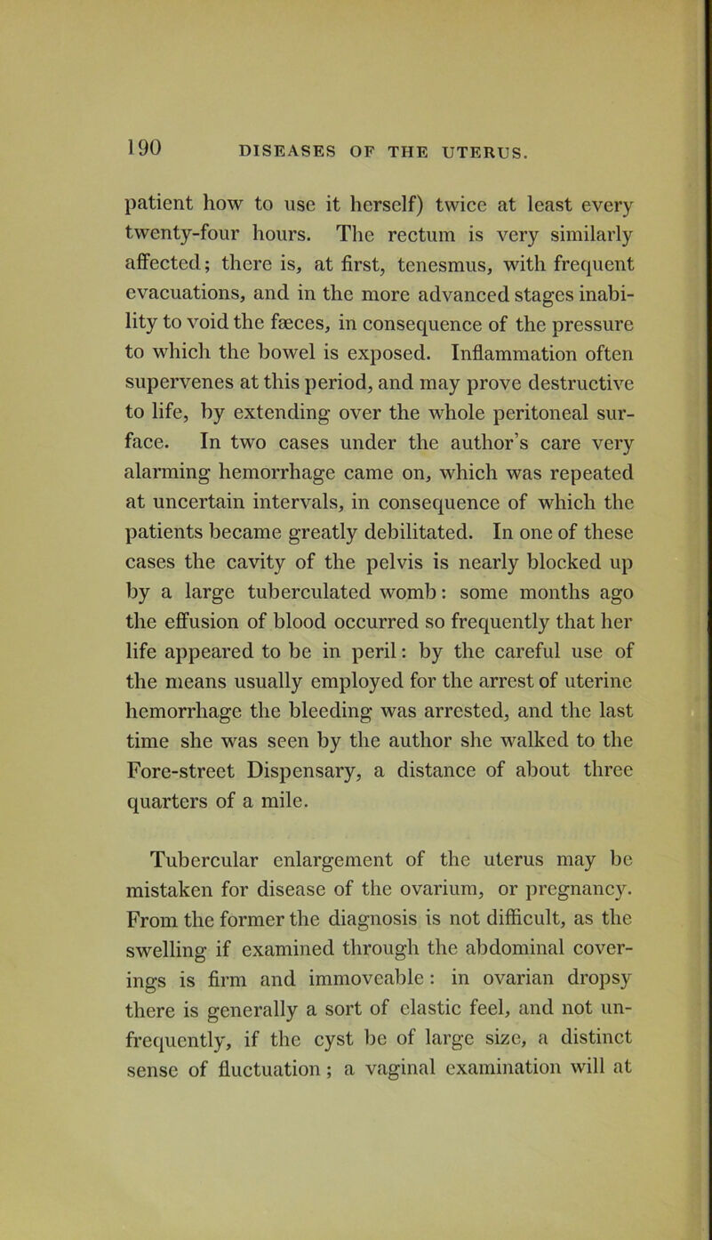 patient how to use it herself) twice at least every twenty-four hours. The rectum is very similarly affected; there is, at first, tenesmus, with frequent evacuations, and in the more advanced stages inabi- lity to void the faeces, in consequence of the pressure to which the bowel is exposed. Inflammation often supervenes at this period, and may prove destructive to life, by extending over the whole peritoneal sur- face. In two cases under the author’s care very alarming hemorrhage came on, which was repeated at uncertain intervals, in consequence of which the patients became greatly debilitated. In one of these cases the cavity of the pelvis is nearly blocked up by a large tuberculated womb: some months ago the effusion of blood occurred so frequently that her life appeared to be in peril: by the careful use of the means usually employed for the arrest of uterine hemorrhage the bleeding was arrested, and the last time she was seen by the author she walked to the Fore-street Dispensary, a distance of about three quarters of a mile. Tubercular enlargement of the uterus may be mistaken for disease of the ovarium, or pregnancy. From the former the diagnosis is not difficult, as the swelling if examined through the abdominal cover- ings is firm and immoveable: in ovarian dropsy there is generally a sort of elastic feel, and not un- frequently, if the cyst be of large size, a distinct sense of fluctuation; a vaginal examination will at