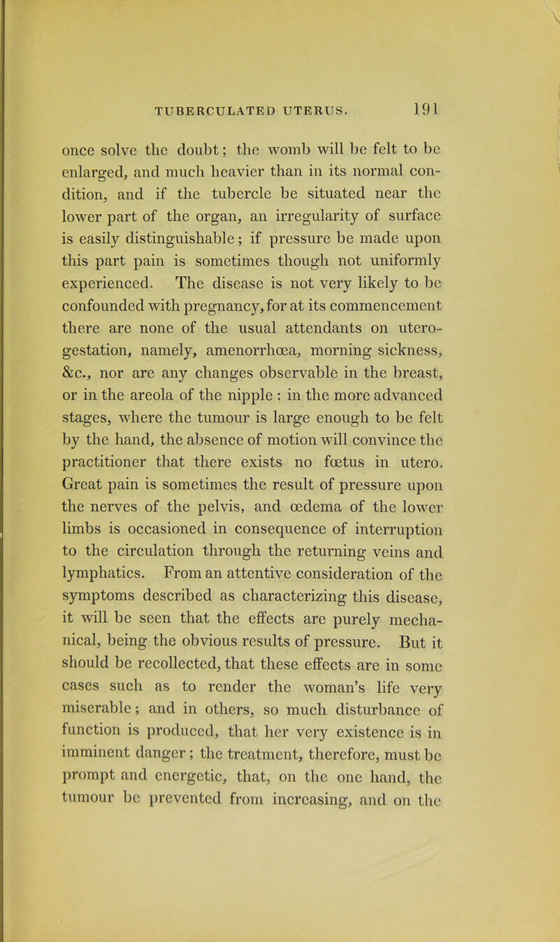 once solve the doubt; the womb will be felt to be enlarged, and much heavier than in its normal con- dition, and if the tubercle be situated near the lower part of the organ, an irregularity of surface is easily distinguishable; if pressure be made upon this part pain is sometimes though not uniformly experienced. The disease is not very likely to be confounded with pregnancy, for at its commencement there are none of the usual attendants on utero- gestation, namely, amenorrhoea, morning sickness, &c., nor are any changes observable in the breast, or in the areola of the nipple : in the more advanced stages, where the tumour is large enough to be felt by the hand, the absence of motion will convince the practitioner that there exists no foetus in utero. Great pain is sometimes the result of pressure upon the nerves of the pelvis, and oedema of the lower limbs is occasioned in consequence of interruption to the circulation through the returning veins and lymphatics. From an attentive consideration of the symptoms described as characterizing this disease, it will be seen that the effects are purely mecha- nical, being the obvious results of pressure. But it should be recollected, that these effects are in some cases such as to render the woman’s life very miserable; and in others, so much disturbance of function is produced, that her very existence is in imminent danger; the treatment, therefore, must be prompt and energetic, that, on the one hand, the tumour be prevented from increasing, and on the