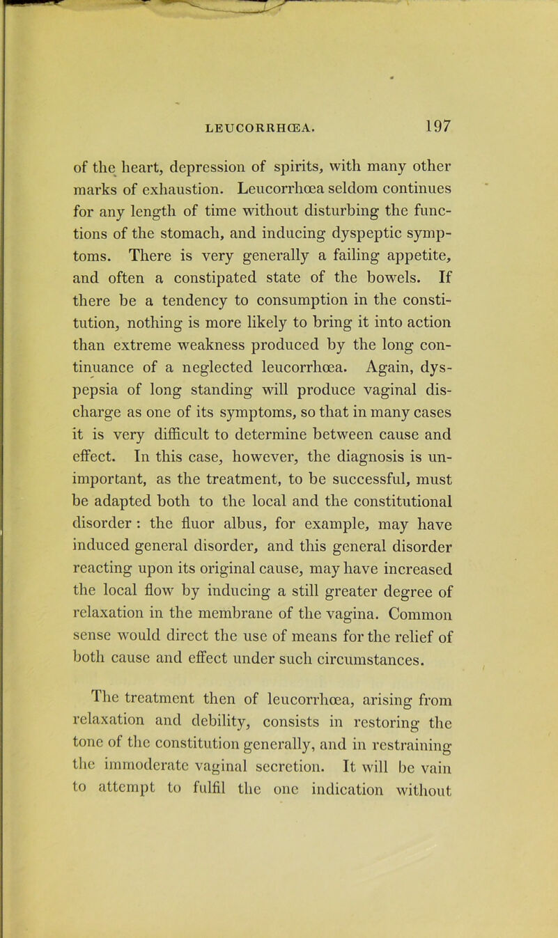 of the heart, depression of spirits, with many other marks of exhaustion. Leucorrhoea seldom continues for any length of time without disturbing the func- tions of the stomach, and inducing dyspeptic symp- toms. There is very generally a failing appetite, and often a constipated state of the bowels. If there be a tendency to consumption in the consti- tution, nothing is more likely to bring it into action than extreme weakness produced by the long con- tinuance of a neglected leucorrhoea. Again, dys- pepsia of long standing will produce vaginal dis- charge as one of its symptoms, so that in many cases it is very difficult to determine between cause and effect. In this case, however, the diagnosis is un- important, as the treatment, to be successful, must be adapted both to the local and the constitutional disorder : the fluor albus, for example, may have induced general disorder, and this general disorder reacting upon its original cause, may have increased the local flow by inducing a still greater degree of relaxation in the membrane of the vagina. Common sense would direct the use of means for the relief of both cause and effect under such circumstances. Ihe treatment then of leucorrhoea, arising from relaxation and debility, consists in restoring the tone of the constitution generally, and in restraining the immoderate vaginal secretion. It will be vain to attempt to fulfil the one indication without