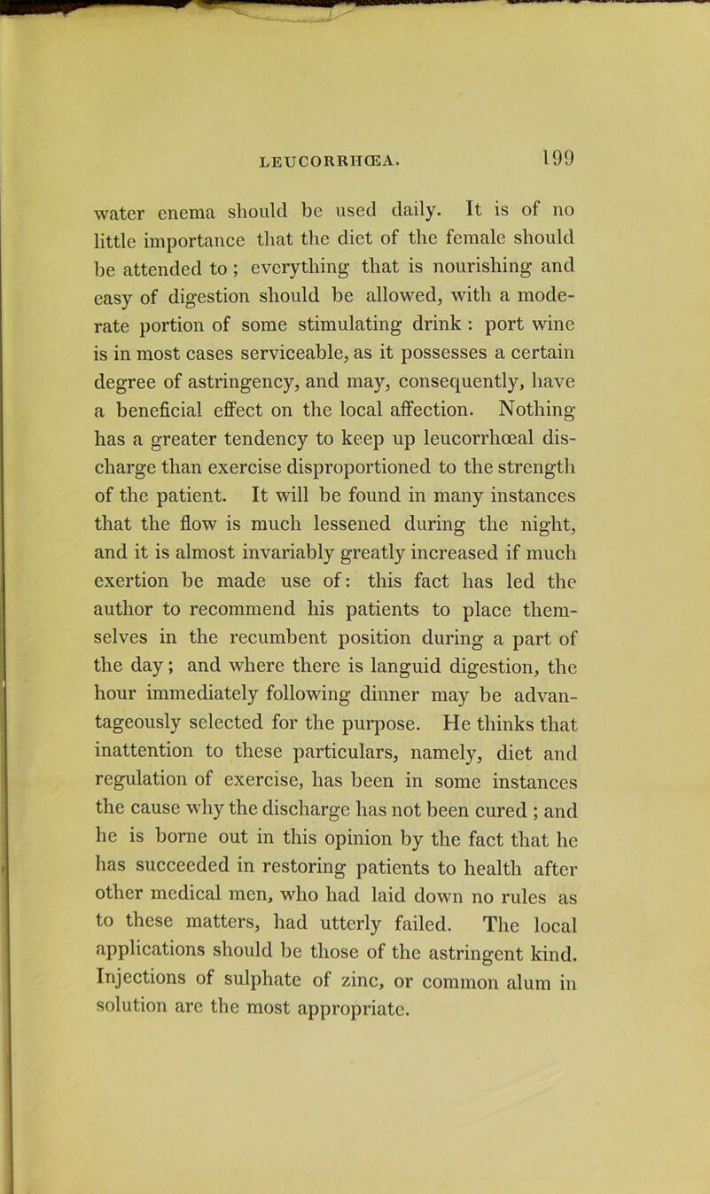 water enema should be used daily. It is of no little importance that the diet of the female should be attended to ; everything that is nourishing and easy of digestion should be allowed, with a mode- rate portion of some stimulating drink : port wine is in most cases serviceable, as it possesses a certain degree of astringency, and may, consequently, have a beneficial effect on the local affection. Nothing has a greater tendency to keep up leucorrhoeal dis- charge than exercise disproportioned to the strength of the patient. It will be found in many instances that the flow is much lessened during the night, and it is almost invariably greatly increased if much exertion be made use of: this fact has led the author to recommend his patients to place them- selves in the recumbent position during a part of the day; and where there is languid digestion, the hour immediately following dinner may be advan- tageously selected for the purpose. He thinks that inattention to these particulars, namely, diet and regulation of exercise, has been in some instances the cause why the discharge has not been cured ; and he is borne out in this opinion by the fact that he has succeeded in restoring patients to health after other medical men, who had laid down no rules as to these matters, had utterly failed. The local applications should be those of the astringent kind. Injections of sulphate of zinc, or common alum in solution are the most appropriate.