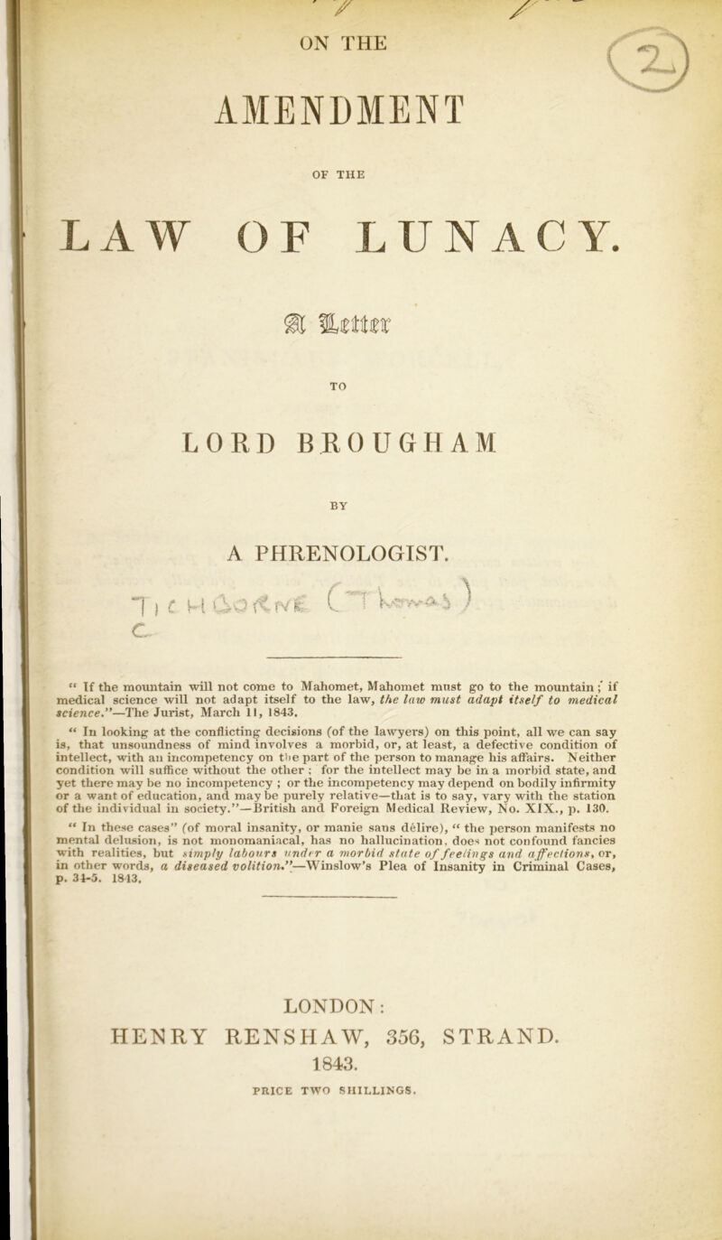 ON THE AMENDMENT OF THE LAW OF LUNACY. TO LORD BROUGHAM BY A PHRENOLOGIST. 1 I <: M doftfVK t\J I \ t C- “ If the mountain will not come to Mahomet, Mahomet must go to the mountain;” if medical science will not adapt itself to the law, the law must adapt itself to medical science.”—The Jurist, March II, 1843, “ In looking at the conflicting decisions (of the lawyers) on this point, all we can say is, that unsoundness of mind involves a morbid, or, at least, a defective condition of intellect, with an incompetency on tlie part of the person to manage his affairs. Neither condition will suffice without the other ; for the intellect may be in a morbid state, and yet there may be no incompetency ; or the incompetency may depend on bodily infirmity or a want of education, and may be purely relative—that is to say, vary with the station of tlie individual in society.”—British and Foreign Medical Review, No. XIX., p. 130. “ In these cases” (of moral insanity, or manie sans delire), “ the person manifests no mental delusion, is not monomaniacal, has no hallucination, does not confound fancies w'ith realities, but simply labours under a morbid state of feelings and affections^ or, in other words, a diseased volition.”—Winslow’s Plea of Insanity in Criminal Cases, p. 34-5. 1813. LONDON: HENRY RENSHAW, 356, STRAND. 1843. PRICE TWO SHILLINGS.