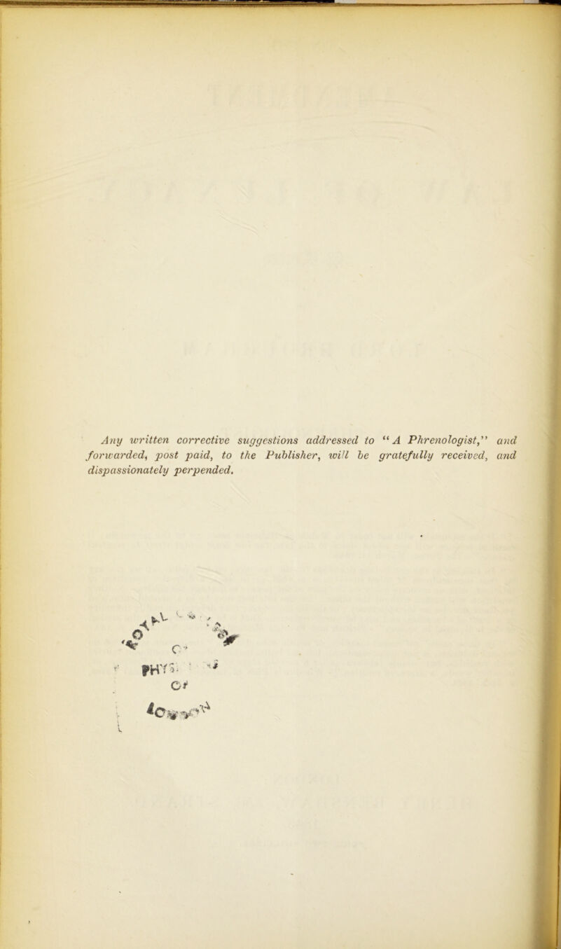 Any written corrective suggestions addressed to ** A Phrenologist ” and forwarded^ •post paid, to the Publisher, loiJl be gratefully received, and dispassionately perpended. C I