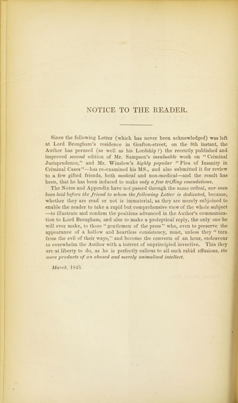 NOTICE TO THE READER. Since the following Letter (which has never been acknowledged) was left at Lord Brougham’s residence in Grafton-street, on the 8th instant, the Author has perused (as well as his Lordship ?) the recently published and improved second edition of Mr. Sampson’s invaluable work on “ Criminal Jurisprudence,” and Mr. Winslow’s highly popular “Plea of Insanity in Criminal Cases”—has re-examined his MS., and also submitted it for review to a few gifted friends, both medical and non-medical—and the result has been, that he has been induced to make only a few trifling emendations. The Notes and Appendix have not passed through the same ordeal, nor even been laid before the friend to whom the following Letter is dedicated, because, whether they are read or not is immaterial, as they are merely subjoined to enable the reader to take a rapid but comprehensive view of the wdiole subject —to illustrate and confirm the positions advanced in the Author’s communica- tion to Lord Brougham, and also to make a proleptical reply, the only one he will ever make, to those “gentlemen of the press” who, even to preserve the appearance of a hollow and heartless consistency, must, unless they “ turn from the evil of their ways,” and become the converts of an hour, endeavour to overwhelm the Author wdth a torrent of unprincipled invective. This they are at liberty to do, as he is perfectly callous to all such rabid effusions, the mere products of an abused and merely animalised intellect. March, 1843. ik