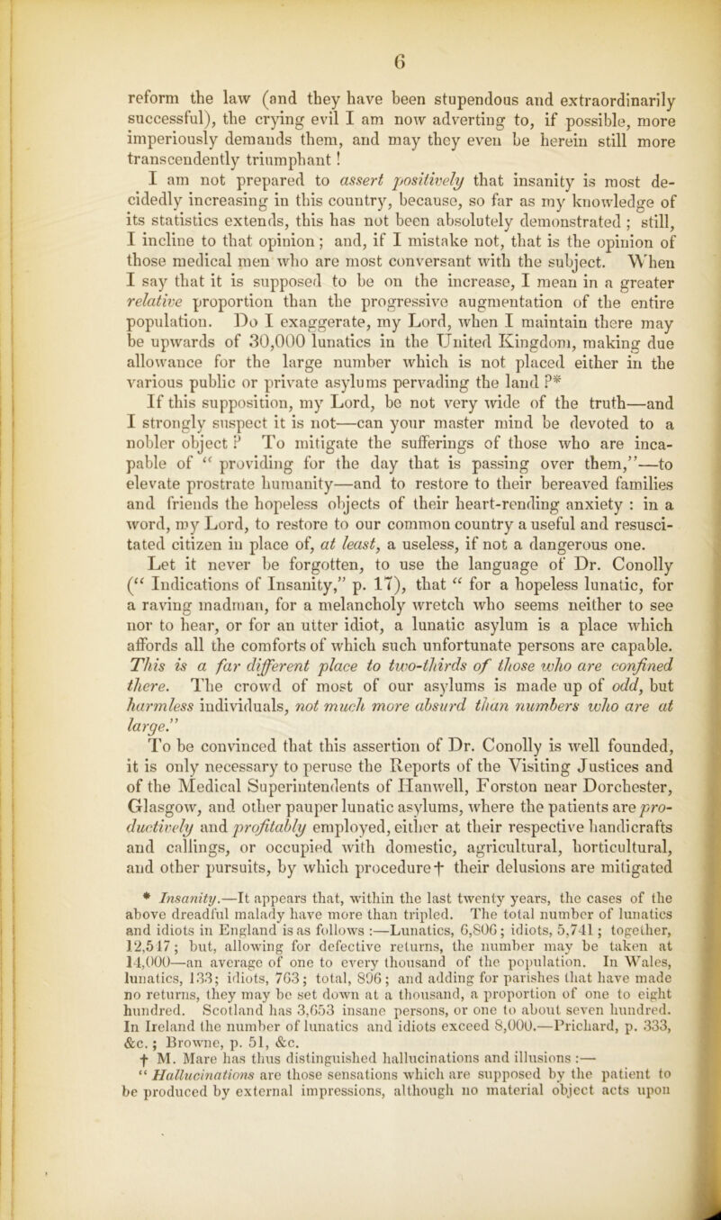 reform the law (and they have been stupendous and extraordinarily successful), the crying evil I am now adverting to, if possible, more imperiously demands them, and may they even be herein still more transcendently triumphant! I am not prepared to assert positwely that insanity is most de- cidedly increasing in this country, because, so far as my knowledge of its statistics extends, this has not been absolutely demonstrated ; still, I incline to that opinion; and, if I mistake not, that is the opinion of those medical men who are most conversant with the subject. When I say that it is supposed to be on the increase, I mean in a greater relative proportion than the progressive augmentation of the entire population. Do I exaggerate, my Lord, when I maintain there may be upwards of 30,000 lunatics in the United Kingdom, making due allowance for the large number which is not placed either in the various public or private asylums pervading the land .P* If this supposition, my Lord, be not very wide of the truth—and I strongly suspect it is not—can your master mind be devoted to a nobler object ? To mitigate the sufferings of those who are inca- pable of providing for the day that is passing over them,”—to elevate prostrate humanity—and to restore to their bereaved families and friends the hopeless objects of their heart-rending anxiety : in a word, my Lord, to restore to our common country a useful and resusci- tated citizen in place of, at least, a useless, if not a dangerous one. Let it never be forgotten, to use the language of Dr. Con oily Indications of Insanity,” p. IT), that for a hopeless lunatic, for a raving madman, for a melancholy wretch who seems neither to see nor to hear, or for an utter idiot, a lunatic asylum is a place which affords all the comforts of which such unfortunate persons are capable. This is a far different place to two-thirds of those who are confined there. The crowd of most of our asylums is made up of odd, but harmless individuals, not much more absurd than numbers ivho are at large.” To be convinced that this assertion of Dr. Conolly is well founded, it is only necessary to peruse the Reports of the Visiting Justices and of the Medical Superintendents of Ilanwell, Forston near Dorchester, Glasgow, and other pauper lunatic asylums, where the patients are pro- ductively profitably employed, either at their respective liandicrafts and callings, or occupied with domestic, agricultural, horticultural, and other pursuits, by which procedure-j* their delusions are mitigated ♦ Insanity.—It appears that, within the last twenty years, the cases of the above dreadful malady have more than tripled. The total number of lunatics and idiots in England is as follows ;—Lunatics, G,S0G; idiots, 5,741; together, 12,517; but, allowing for defective returns, the number may be taken at 14,000—an average of one to every thousand of the population. In Wales, lunatics, 133; idiots, 7G3; total, 896; and adding for parishes that have made no returns, they may be set down at a thousand, a proportion of one to eight hundred, Scotland has 3,G53 insane persons, or one to about seven hundred. In Ireland the number of lunatics and idiots exceed 8,000.—Prichard, p. 333, &c.; Browne, p. 51, &c. f M. Mare has thus distinguished hallucinations and illusions :— “ HallucAnations are those sensations which are supposed by the patient to be produced by external impressions, although no material object acts upon