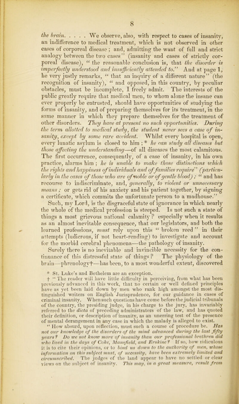 the brain We observe, also, with respect to cases of insanity, an indifference to medical treatment, which is not observed in other cases of corporeal disease ; and, admitting the want of full and strict analogy between the two cases ” (insanity and cases of strictly cor- poreal disease), the reasonable conclusion is, that the disorder is imperfectly understood and insufficiently attended to.'’ And at pajje 1, he very justly remarks, that an inquiry of a different nature” (the recognition of insanity), “ and opposed, in this country, by peculiar obstacles, must he incomplete, I freely admit. The interests of the public greatly require that medical men, to whom alone the insane can ever properly be entrusted, should have opportunities of studying the forms of insanity, and of preparing themselves for its treatment, in the same manner in which they prepare themselves for the treatment of other disorders. They have at present no such opportunities. During the term allotted to medical study, the student never sees a case of in- sanity, except by some rare accident. Whilst every hospital is open, every lunatic asylum is closed to him ; * he can study all diseases but those affecting the understanding—of all diseases the most calamitous. The first occurrence, consequently, of a case of insanity, in his own practice, alarms him ; he is unable to make those distinctions which the rights and happiness of individuals and offamilies require” (particu- larly in the cases of those who are ofmoble or of gentle blood) ; “ and has recourse to indiscriminate, and, generally, to violent or unnecessary means ; or gets rid of his anxiety and his patient together, by signing a certificate, which commits the unfortunate person to a madhouse,” Such, my Lord, is the disgraceful state of ignorance in which nearly the whole of the medical profession is steeped. Is not such a state of things a most grievous national calamity ? especially when it results as an almost inevitable consequence, that our legislators, and both the learned professions, must rely upon this ‘‘ broken reed ” in their attempts (ludicrous, if not heart-rending) to investigate and account for the morbid cerebral phenomena—the pathology of insanity. Surely there is no inevitable and invincible necessity for the con- tinuance of this distressful state of things ? The physiology of the brain—pbrenologvi*—has been, to a most wonderful extent, discovered * St. Luke’s and Bethelem are an exception. f “ Tlie reader will have little difficulty in perceiving, from what has been previously advanced in this work, that no certain or well defined principles have as yet been laid down by men who rank high amongst the most dis- tinguished writers on English Jurisprudence, for our guidance in cases of criminal insanity. When such questions have come before the judicial tribunals of the country, the presiding judge, in his charge to the jury, has invaritibly referred to the dicta of preceding administrators of the law, and has quoted their definition, or description of insanity, as an unerring test of the presence of mental derangement in any case in which the malady is alleged to exist. “ How absurd, upon reflection, must such a course of procedure be. Has not our knowledge of the disorders of the mind advanced during the last fifty years'? Do we not know more of insanity than our professional brethren did who lived in the days of Coke, Mansfield, and Erskine? If so, how ridiculous it is to cite their opinions, or to bind us down to the authority of men, whose information on this subject must, of necessity, have been extremely limited and circumscribed. The judges of the land appear to have no settled or clear views on the subject of insanity. This may, in a great measure, result from