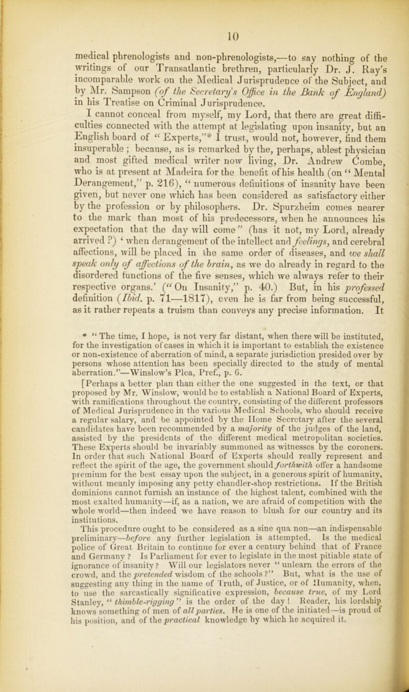 medical phrenologists and non-phrenologists,—to say nothing of the writings of our Transatlantic brethren, particularly Dr. J. Ray’s incomparable work on the Medical Jurisprudence of the Subject, and by Mr. Sampson (of the Secretary's Office in the Bank of England) in his Treatise on Criminal Jurisprudence. I cannot conceal from myself, my Lord, that there are great diffi- culties connected with the attempt at legislating upon insanity, but an English board of Experts,”* I trust, would not, however, find them insuperable ; because, as is remarked by the, perhaps, ablest physician and most gifted medical writer now living. Dr. Andrew Combe, who is at present at Madeira for the benefit of his health (on Mental Derangement,” p. 216), “ numerous definitions of insanity have been given, but never one which has been considered as satisfactory either by the profession or by philosophers. Dr. Spurzheim comes nearer to the mark than most of his predecessors, when he announces his expectation that the daj'- will come ” (has it not, my Lord, already arrived .^) ‘ when derangement of the intellect and feelings, and cerebral affections, will be placed in the same order of diseases, and we shall speak only of affections of the hrain, as we do already in regard to the disordered functions of the five senses, which we always refer to their respective organs.’ (“ On Insanity,” p. 40.) But, in his professed definition ffhid. p. 71—1817), even he is far from being successful, as it rather repeats a truism than conveys any precise information. It * “ The time, I hope, is not very far distant, when there will be instituted, for the investigation ofcases in which it is important to establish the existence or non-existence of aberration of mind, a separate jurisdiction presided over by persons whose attention has been specially directed to the study of mental aberration.”—Winslow’s Plea, Pref., p. 6. [Perhaps a better plan than either the one suggested in the text, or that proposed by Mr. Winslow, would be to establish a National Board of Experts, with ramifications throughout the country, consisting of the different professors of Medical Jurisprudence in the various Medical Schools, who should receive a regular salary, and be appointed by the Home Secretary after the several candidates have been recommended by a majority of the judges of the land, assisted by the presidents of the different medical metropolitan societies. These Experts should be invariably summoned as witnesses by the coroners. In order that such National Board of Experts should really represent and reflect the spirit of the age, the government shouldoffer a handsome premium for the best essay upon the subject, in a generous spirit of humanity, without meanly imposing any petty chandler-shop restrictions. If the British dominions cannot furnish an instance of the highest talent, combined with the most exalted humanity—if, as a nation, we are afraid of competition with the whole world—then indeed we have reason to blush for our country and its institutions. This procedure ought to be considered as a sine qua non—an indispensable preliminary—before any further legislation is attempted. Is the medical police of Great Britain to continue for ever a century behind that of France and Germany ? Is Parliament for ever to legislate in the most pitiable state of ignorance of insanity? Will our legislators never “unlearn the errors of the crowd, and the wisdom of the schools?” But, what is the use of suggesting any thing in the name of 'I'ruth, of Justice, or of Humanity, when, to use the sarcastically significative expression, because true, of my Lord Stanley, “ thimble-rigging ” is the order of the day ! Reader, his lordship^ knows something of men of all parties. He is one of the initiated—is proud of his position, and of the practical knowledge by which he acquired it.