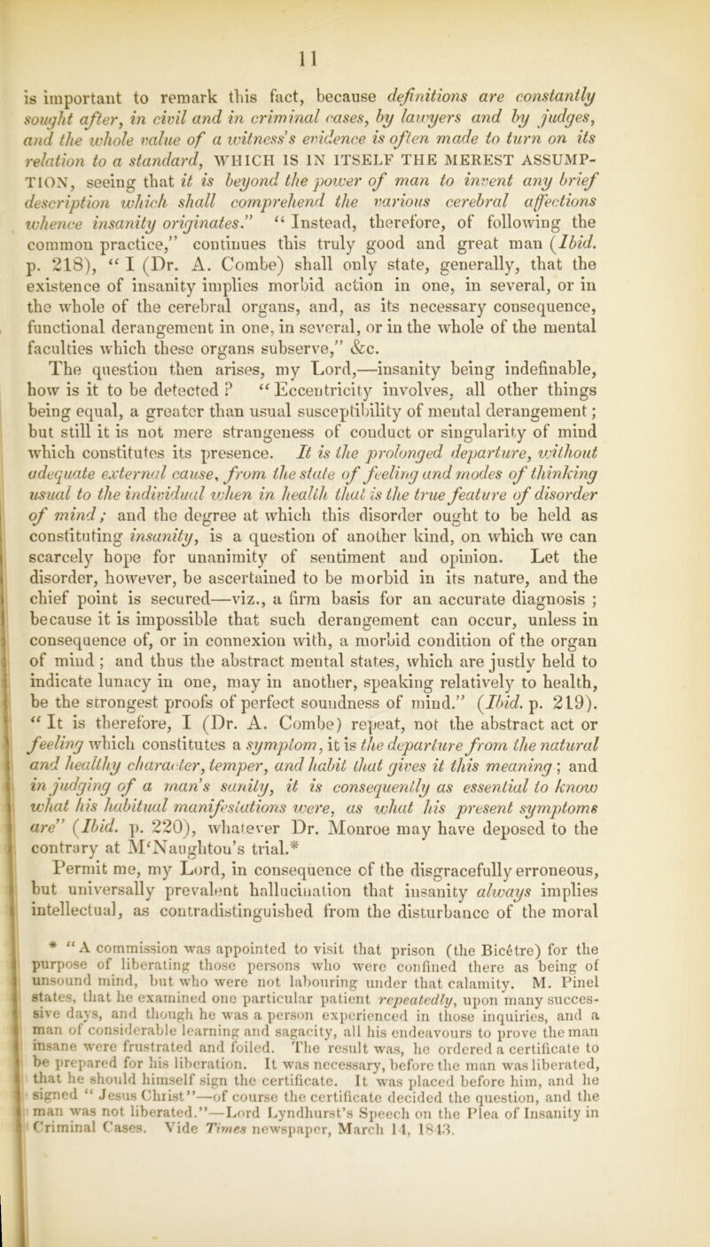 is important to remark this fact, because definitions are constantly sought after, in civil and in criminal cases, by lawyers and by judges, and the whole value of a witness’s evidence is often made to turn on its relation to a standard, WHICH IS IN ITSELF THE MEREST ASSUMP- TION, seeing that it is beyond the power of man to invent any brief description which shall comprehend the various cerebral afections whence insanity originates.” Instead, therefore, of following the common practice,” continues this truly good and great man {Ibid. p. 218), I (Dr. A. Combe) shall only state, generally, that the existence of insanity implies morbid action in one, in several, or in the whole of the cerebral organs, and, as its necessary consequence, functional derangement in one, in several, or in the whole of the mental faculties which these organs subserve,” &c. The question then arises, my Lord,—insanity being indefinable, how is it to be detected ? ‘^Eccentricity involves, all other things being equal, a greater than usual susceptibility of mental derangement; but still it is not mere strangeness of conduct or singularity of mind which constitutes its presence. It is the prolonged departure, vjithout adequate e.vternal cause., from the state of feeling and modes of thinking usual to the individual vjhen in healili that is the true feature of disorder of mind; and the degree at which this disorder ought to be held as constituting insanity, is a question of another kind, on which we can scarcely hope for unanimity of sentiment and opinion. Let the disorder, however, be ascertained to be morbid in its nature, and the chief point is secured—viz., a firm basis for an accurate diagnosis ; because it is impossible that such derangement can occur, unless in consequence of, or in connexion with, a morbid condition of the organ of mind ; and thus the abstract mental states, which are justly held to indicate lunacy in one, may in another, speaking relatively to health, he the strongest proofs of perfect soundness of mind.” {^Ibid. p. 219). “ It is therefore, I (Dr. A. Combe) repeat, not the abstract act or feeling which constitutes a symptom, it is the departure from the natural and healthy character, temper, and habit that gives it this meaning ; and in pidging of a mans sanity, it is consequently as essential to know what his habitual manifestations were, as what his present symptoms are” (Ibid. p. 220), whafe ver Dr. Monroe may have deposed to the contrary at M‘Nanghtou’s trial.^ Permit me, my Lord, in consequence of the disgracefully erroneous, but universally prevalent hallucination that insanity always implies intellectual, as contradistinguished from the disturbance of the moral * “ A commission was appointed to visit that prison (the Bicetre) for the purpose of liberating those persons wlio were confined there as being of unsound mind, but who were not labouring under that calamity. M. Pinel states, that he examined one particular patient repeatedlyupon many succes- sive days, and though he was a person experienced in those inquiries, and a man of considerable learning and sagacity, all his endeavours to prove the man insane were frustrated and foiled. The result was, he ordered a certificate to be prepared for liis liberation. It was necessary, before the man was liberated, 1 that he should himself sign the certificate. It was placed before him, and he • signed “ Jesus Christ”—of course the certificate decided the question, and the : man was not liberated.”—Lord Lyndhiirst’s Speech on the Plea of Insanity in ♦ Criminal Cases. Vide Tiwe.s newspaper, March 11, 1813.