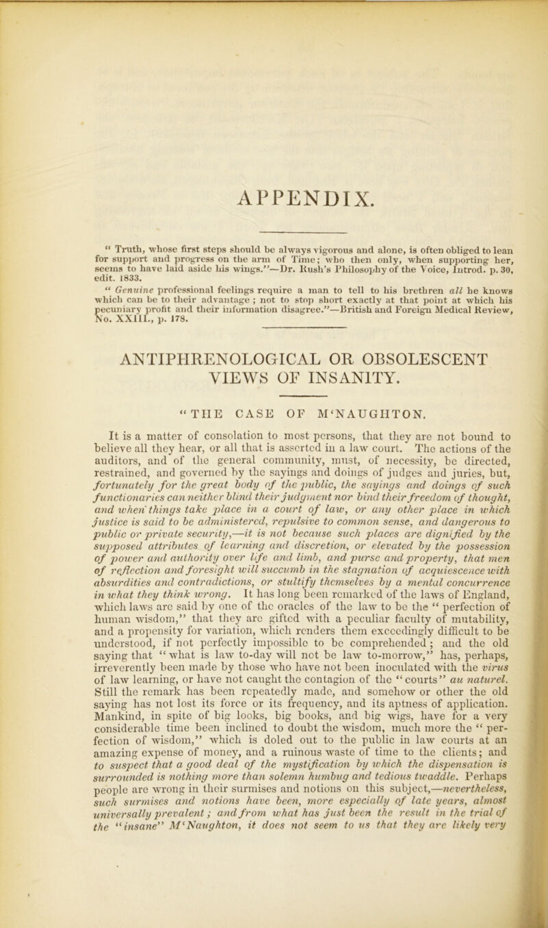 APPENDIX “ Truth, whose first steps should be always vigorous and alone, is often obliged to lean for support and progvess on the arm of Time; who then only, when supporting her, seems to have laid aside his wings/’—Dr. Kush’s Philosophy of the Voice, Introd. p. 30, edit. 1833. “ Genuine professional feelings require a man to tell to his brethren all he knows which can be to their advantage ; not to stoji short exactly at that point at which his pecuniary profit and their information disagree.”—British and Foreign Medical Review, No. XXIII., p. 173. ANTIPHRENOLOGICAL OR OBSOLESCENT VIEWS OF INSANITY. “THE CASE OF M‘NAUGHTON. It is a matter of consolation to most persons, that they are not bound to believe all they hear, or all that is asserted in a law court. The actions of the auditors, and of the general community, must, of necessity, be directed, restrained, and governed by the sayings and doings of judges and juries, but, fortunately for the great body of the imhlic, the sayings and doings of such functionaries can neither blmd their Judgment nor bind their freedom of thought, and when things take jilace in a court of law, or any other •place in which justice is said to be administered, repulsive to common sense, and dangerous to public or private security,—it is not because such places are dignified by the supposed attributes of learning and discretion, or elevated by the possession of power and authority over Ufe and limb, and purse and property, that men of reflection and foresight will succumb in the stagnation of aequiescence with absurdities and contradietions, or stultify themselves by a mental concurrence in what they think wrong. It has long been remarked of the laws of England, which laws arc said by one of the oracles of the law to be the “ perfection of human wisdom,” that they arc gifted with a peculiar faculty of mutability, and a propensity for variation, which renders them exceedingly difficult to be understood, if not perfectly impossible to be comprehended ; and the old saying that “what is law to-day will not be law to-morrow,” has, perhaps, irreverently been made by those who have not been inoculated with the virus of law learning, or have not caught the contagion of the “courts” au naturel. Still the remark has been repeatedly made, and somehow or other the old saying has not lost its force or its frequency, and its aptness of application. Mankind, in spite of big looks, big books, and big wigs, have for a very considerable time been inclined to doubt the wisdom, much more the “ per- fection of wisdom,” which is doled out to the public in law courts at an amazing expense of money, and a ruinous waste of time to the clients; and to suspect that a good deal of the mystification by which the dispensation is surrounded is nothing more than solemn humbug and tedious twaddle. Perhaps people are wrong in their surmises and notions on this subject,—nevertheless, such surmises and notions have been, more especially of late years, almost universally prevalent; and from what has just been the result in the trial of the '^ insane” M‘~Naughton, it does not seem to us that they are likely very