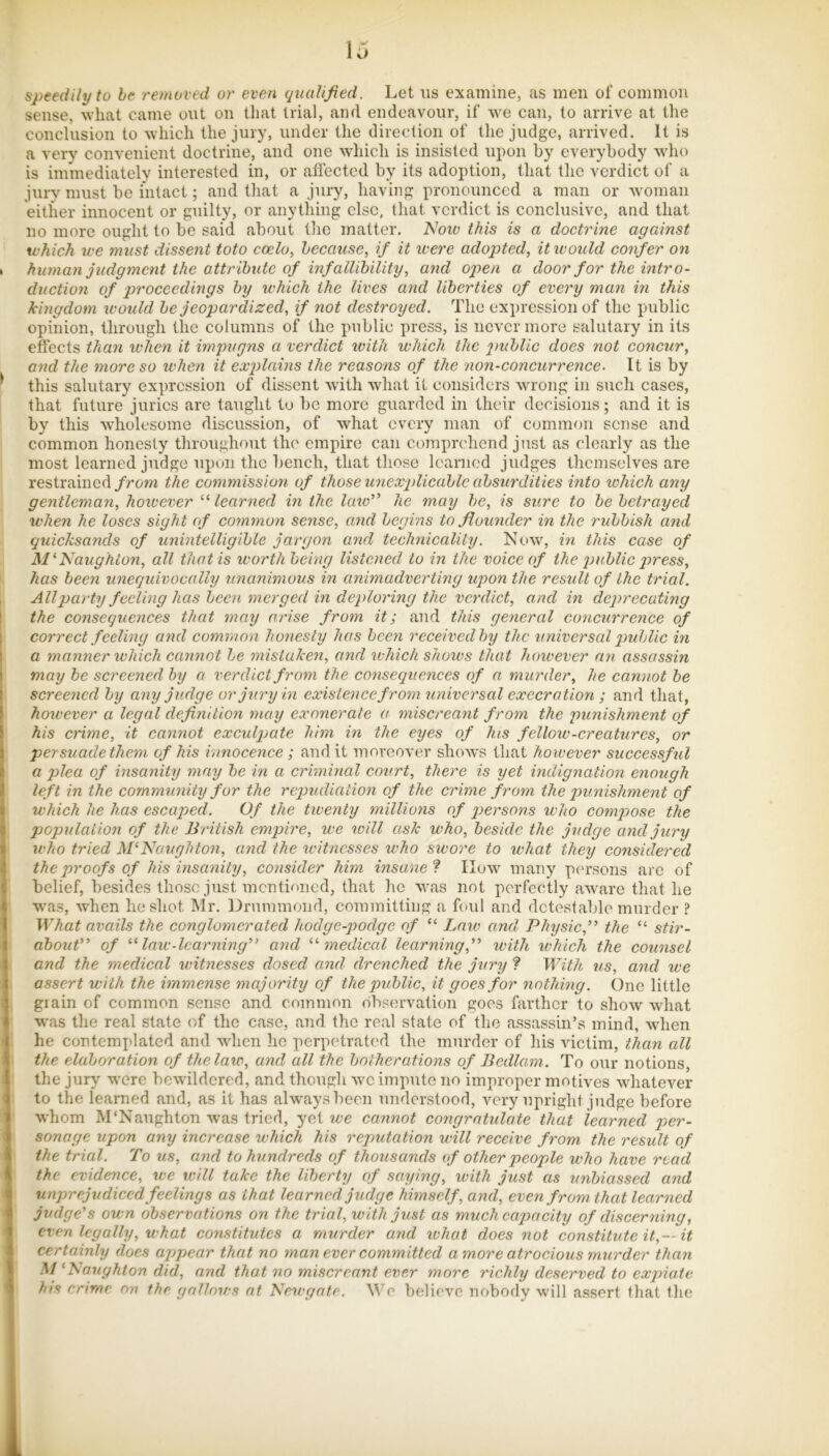 speedily to he removed or even qualified. Let ns examine, as men of common sense, what came out on tliat trial, and endeavour, if we can, to arrive at the conclusion to which the jury, under the direction of the judge, arrived. It is a very convenient doctrine, and one which is insisted upon by everybody who is immediately interested in, or aflected by its adoption, that the verdict of a jurv must be intact; and that a jury, having pronounced a man or woman either innocent or guilty, or anything else, that verdict is conclusive, and that no more ought to be said about the matter. IsJow this is a doctrine against which we must dissent toto coelo, because, if it ivere adopted, it would confer on human judgment the attribute of infallibility, and open a door for the intro- duction of proceedings by u'hich the lives and liberties of every man in this kingdom would be jeopardized, if not destroyed. The expression of the public opinion, through the columns of the public press, is nevermore sEilutary in its effects tha7i when it impugns a verdict ivith which the public does not concur, and the more so when it explains the reasons of the non-coneurrence. It is by this salutary expression of dissent with what it considers wrong in such cases, that future juries are taught to be more guarded in their decisions; and it is by this wholesome discussion, of what every man of common sense and common honesty throughout the empire can comprehend just as clearly as the most learned judge upon the bench, that those learned judges themselves are restrained/rom the commission of those unexplicablc absurdities into which any gentleman, however learned in the kno” he may be, is sure to be betrayed when he loses sight of comrnon sejise, and begins to .flounder in the rubbish and quicksands of unintelligible jargon and teclmicality. Now, in this case of M^Naughlon, all that is worth being listened to in the voice of the public press, has been unequivocally unanimous in animadverting upon the result of the trial. All party feeling has been merged in deploring the verdict, and in deprecating the consequences that may arise from it; and this general concurrence of correct feeling and common honesty has been received by the universal public in a manner which cannot be mistaken, and which shoivs that however an assassin may be screened by a verdict from the consequences of a murder, he cannot be screened by any judge or jury in existence from universal execration ; and that, however a legal definition may exonerate a miscreant from the punishment of his crime, it cannot exculpate him in the eyes of Jus fellow-creatures, or persuade them of his innocence; and it moreover shows that however successful a plea of insanity may be in a criminal co%>rt, there is yet indignation enoiigh left in the community for the repudiation of the crime from the punishment of which he has escapied. Of the tiventy millions of persons who compose the poptilaUon of the British empire, we will ask who, beside the judge and jury who tried hBNaughton, and the witnesses who swore to what they considered the proofs of his insanity, consider him insane’^ IIuw many persons arc of belief, besides those just mentioned, that he was not perfectly aware that he was, when he shot Mr. liirnmmond, committing a foul and dcteslable murder ? What avails the conglomerated hodge-podge of “ Law and Physicj’’ the “ stir- about” of law-learning” and mediced learning,” with which the counsel and the medical witnesses dosed and drenched the jury ? With 71s, and we assert with the hnmense majority of the public, it goes for nothing. One little grain of common sense and common observation goes farther to show what was the real state of the case, and the real state of the assassin’s mind, wdien he contemplated and when ho perpedrated the murder of his victim, idian all the elaboration of the law, and all the botherations of Bedlam. To our notions, the jury were bewildered, and though we impute no improper motives whatever to the learned and, as it has always been understood, very upright judge before whom M'Naughton was tried, yet we cannot congrntidate that learned per- sonage upon a7\y increase which his reputation will receive froin the result of the trial. To us, and to hundreds of tJiousaiids of other people who have read the evidence, we will take the liberty of saying, with jtist as unbiassed and miprejudiced feelings as that learned judge himself, and, even from that learned judge's own observations on the trial, with just as much capacity of discerning, even legally, what constitutes a murder aiid what does not constitute it,—it certainly does appear that no man ever committed a more atrocious ynurder than M‘Naiighton did, and that no miscreant ever more richly deserved to expiate his crime on the gallo7vs at NcAvgate. We believe nobody w'ill assert that the